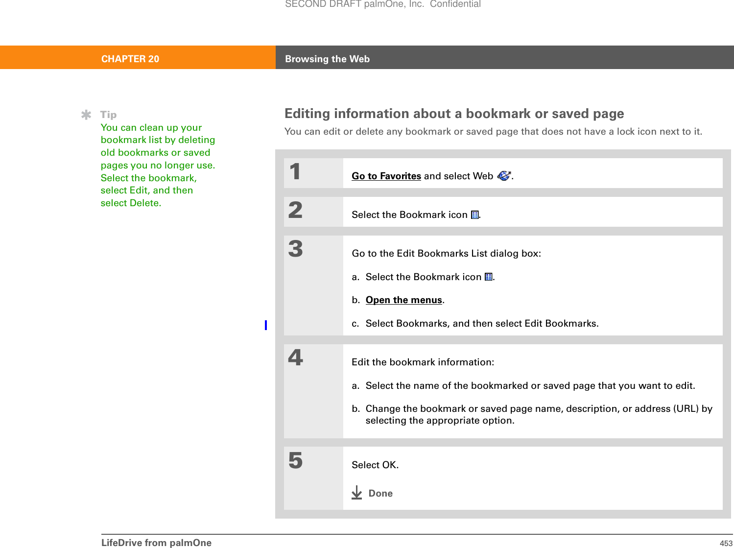 LifeDrive from palmOne 453CHAPTER 20 Browsing the WebEditing information about a bookmark or saved pageYou can edit or delete any bookmark or saved page that does not have a lock icon next to it.01Go to Favorites and select Web  .2Select the Bookmark icon  .3Go to the Edit Bookmarks List dialog box:a. Select the Bookmark icon  .b. Open the menus.c. Select Bookmarks, and then select Edit Bookmarks.4Edit the bookmark information:a. Select the name of the bookmarked or saved page that you want to edit.b. Change the bookmark or saved page name, description, or address (URL) by selecting the appropriate option.5Select OK.DoneTipYou can clean up your bookmark list by deleting old bookmarks or saved pages you no longer use. Select the bookmark, select Edit, and then select Delete.SECOND DRAFT palmOne, Inc.  Confidential