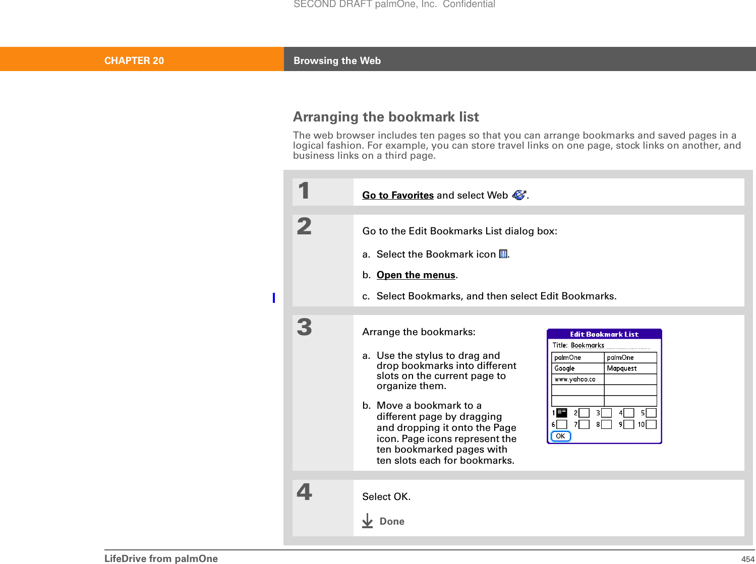 LifeDrive from palmOne 454CHAPTER 20 Browsing the WebArranging the bookmark listThe web browser includes ten pages so that you can arrange bookmarks and saved pages in a logical fashion. For example, you can store travel links on one page, stock links on another, and business links on a third page.01Go to Favorites and select Web  .2Go to the Edit Bookmarks List dialog box:a. Select the Bookmark icon  .b. Open the menus.c. Select Bookmarks, and then select Edit Bookmarks.3Arrange the bookmarks:a. Use the stylus to drag and drop bookmarks into different slots on the current page to organize them. b. Move a bookmark to a different page by dragging and dropping it onto the Page icon. Page icons represent the ten bookmarked pages with ten slots each for bookmarks. 4Select OK.DoneSECOND DRAFT palmOne, Inc.  Confidential