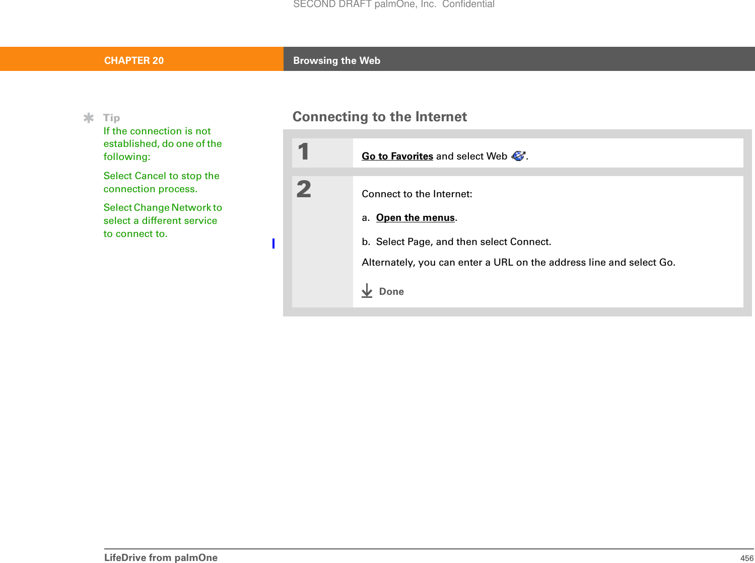 LifeDrive from palmOne 456CHAPTER 20 Browsing the WebConnecting to the Internet01Go to Favorites and select Web  .2Connect to the Internet:a. Open the menus.b. Select Page, and then select Connect. Alternately, you can enter a URL on the address line and select Go. DoneTipIf the connection is not established, do one of the following:Select Cancel to stop the connection process. Select Change Network to select a different service to connect to.SECOND DRAFT palmOne, Inc.  Confidential