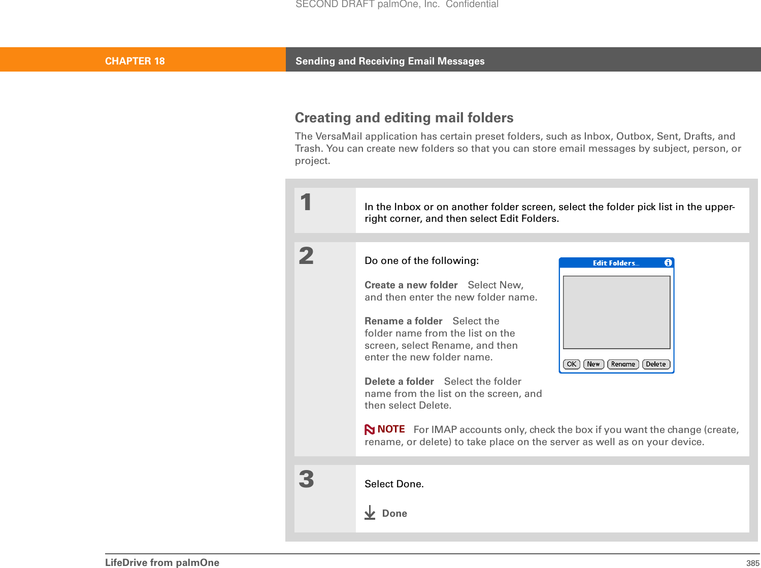 LifeDrive from palmOne 385CHAPTER 18 Sending and Receiving Email MessagesCreating and editing mail foldersThe VersaMail application has certain preset folders, such as Inbox, Outbox, Sent, Drafts, and Trash. You can create new folders so that you can store email messages by subject, person, or project.01In the Inbox or on another folder screen, select the folder pick list in the upper-right corner, and then select Edit Folders.2Do one of the following:Create a new folder Select New,and then enter the new folder name.Rename a folder Select thefolder name from the list on thescreen, select Rename, and thenenter the new folder name. Delete a folder Select the folder name from the list on the screen, and then select Delete. For IMAP accounts only, check the box if you want the change (create, rename, or delete) to take place on the server as well as on your device.3Select Done.DoneNOTESECOND DRAFT palmOne, Inc.  Confidential