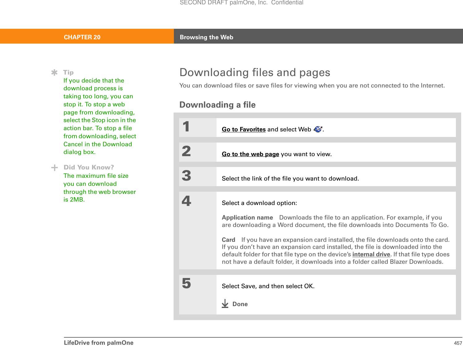 LifeDrive from palmOne 457CHAPTER 20 Browsing the WebDownloading files and pagesYou can download files or save files for viewing when you are not connected to the Internet.Downloading a file01Go to Favorites and select Web  .2Go to the web page you want to view.3Select the link of the file you want to download.4Select a download option:Application name Downloads the file to an application. For example, if you are downloading a Word document, the file downloads into Documents To Go. Card If you have an expansion card installed, the file downloads onto the card. If you don’t have an expansion card installed, the file is downloaded into the default folder for that file type on the device’s internal drive. If that file type does not have a default folder, it downloads into a folder called Blazer Downloads.5Select Save, and then select OK.DoneTipIf you decide that the download process is taking too long, you can stop it. To stop a web page from downloading, select the Stop icon in the action bar. To stop a file from downloading, select Cancel in the Download dialog box.Did You Know?The maximum file size you can download through the web browser is 2MB.SECOND DRAFT palmOne, Inc.  Confidential