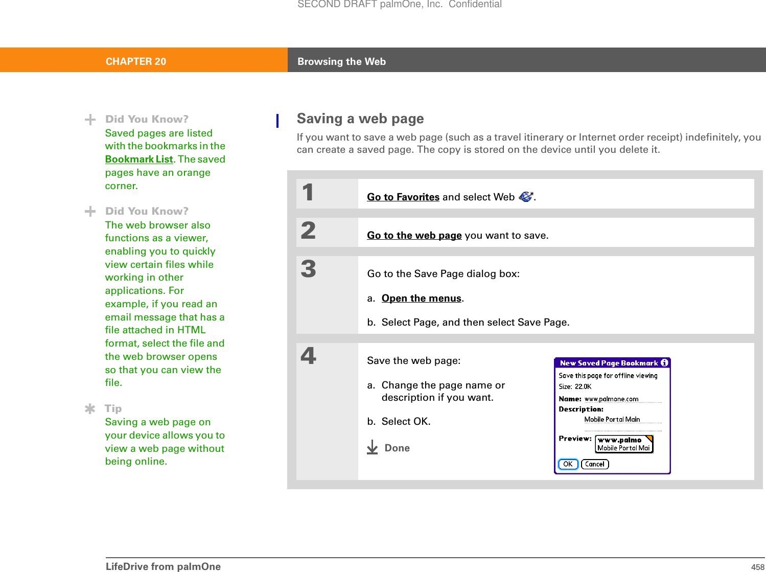 LifeDrive from palmOne 458CHAPTER 20 Browsing the WebSaving a web pageIf you want to save a web page (such as a travel itinerary or Internet order receipt) indefinitely, you can create a saved page. The copy is stored on the device until you delete it.1Go to Favorites and select Web  .2Go to the web page you want to save.3Go to the Save Page dialog box:a. Open the menus.b. Select Page, and then select Save Page.4Save the web page:a. Change the page name or description if you want.b. Select OK.DoneDid You Know?Saved pages are listed with the bookmarks in the Bookmark List. The saved pages have an orange corner.Did You Know?The web browser also functions as a viewer, enabling you to quickly view certain files while working in other applications. For example, if you read an email message that has a file attached in HTML format, select the file and the web browser opens so that you can view the file. TipSaving a web page on your device allows you to view a web page without being online.SECOND DRAFT palmOne, Inc.  Confidential