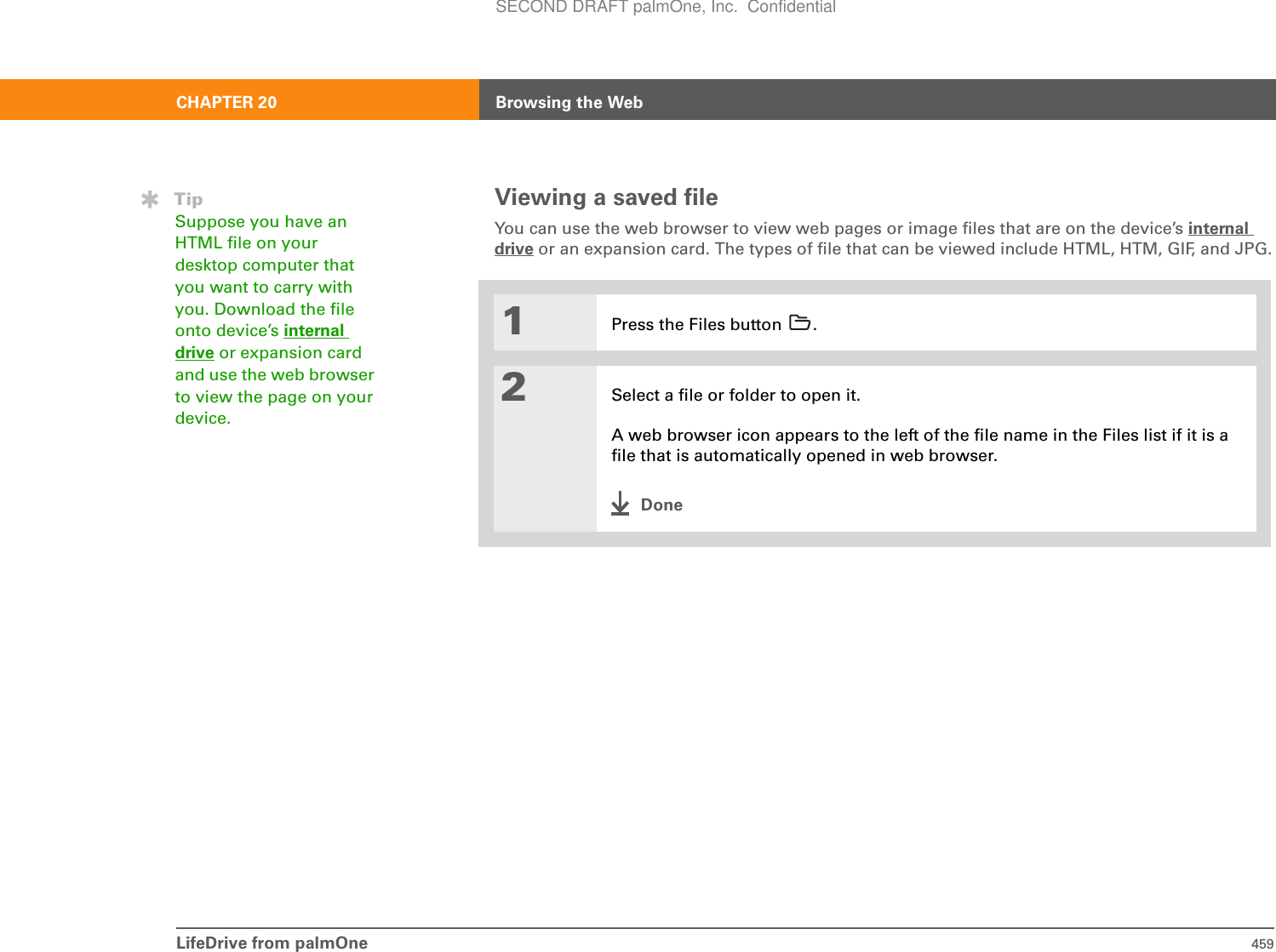 LifeDrive from palmOne 459CHAPTER 20 Browsing the WebViewing a saved fileYou can use the web browser to view web pages or image files that are on the device’s internal drive or an expansion card. The types of file that can be viewed include HTML, HTM, GIF, and JPG.01Press the Files button  .2Select a file or folder to open it.A web browser icon appears to the left of the file name in the Files list if it is a file that is automatically opened in web browser.DoneTipSuppose you have an HTML file on your desktop computer that you want to carry with you. Download the file onto device’s internal drive or expansion card and use the web browser to view the page on your device.SECOND DRAFT palmOne, Inc.  Confidential