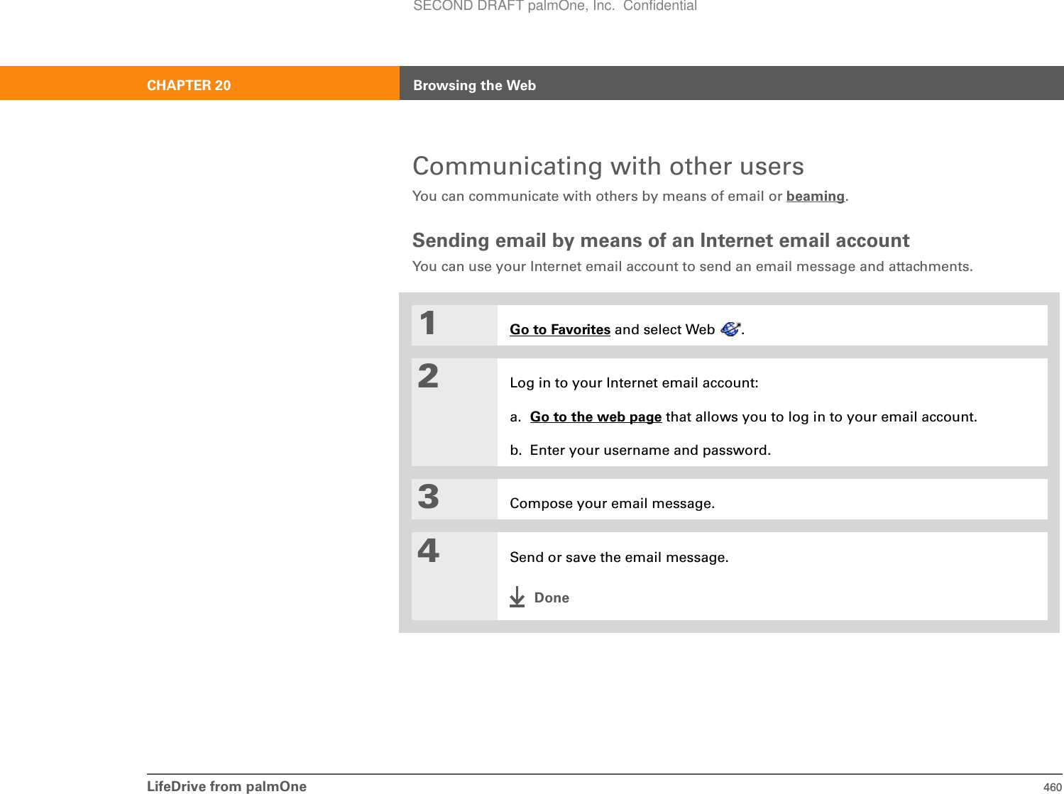 LifeDrive from palmOne 460CHAPTER 20 Browsing the WebCommunicating with other usersYou can communicate with others by means of email or beaming.Sending email by means of an Internet email accountYou can use your Internet email account to send an email message and attachments.01Go to Favorites and select Web  .2Log in to your Internet email account:a. Go to the web page that allows you to log in to your email account.b. Enter your username and password.3Compose your email message.4Send or save the email message.DoneSECOND DRAFT palmOne, Inc.  Confidential