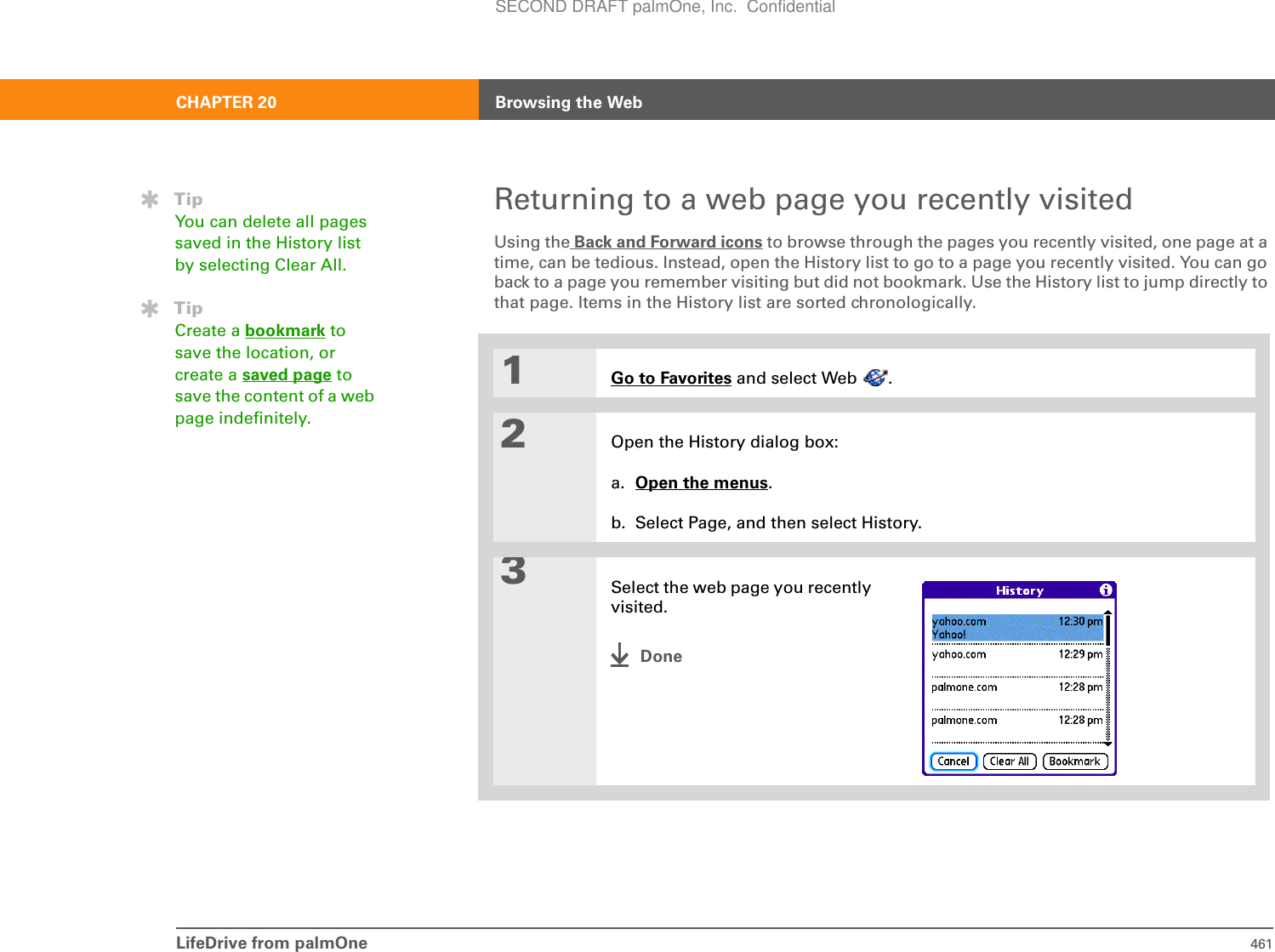 LifeDrive from palmOne 461CHAPTER 20 Browsing the WebReturning to a web page you recently visitedUsing the Back and Forward icons to browse through the pages you recently visited, one page at a time, can be tedious. Instead, open the History list to go to a page you recently visited. You can go back to a page you remember visiting but did not bookmark. Use the History list to jump directly to that page. Items in the History list are sorted chronologically. 0R1Go to Favorites and select Web  .2Open the History dialog box:a. Open the menus.b. Select Page, and then select History.3Select the web page you recently visited.DoneTipYou can delete all pages saved in the History list by selecting Clear All. TipCreate a bookmark to save the location, or create a saved page to save the content of a web page indefinitely.SECOND DRAFT palmOne, Inc.  Confidential