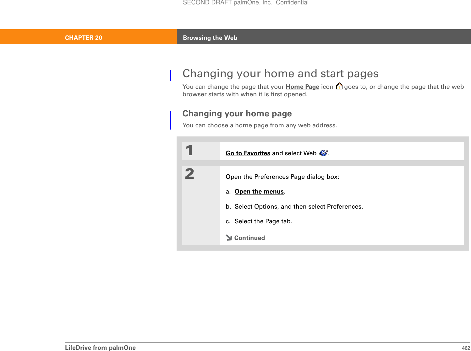 LifeDrive from palmOne 462CHAPTER 20 Browsing the WebChanging your home and start pagesYou can change the page that your Home Page icon   goes to, or change the page that the web browser starts with when it is first opened.Changing your home pageYou can choose a home page from any web address.0C1Go to Favorites and select Web  .2Open the Preferences Page dialog box:a. Open the menus.b. Select Options, and then select Preferences.c. Select the Page tab.ContinuedSECOND DRAFT palmOne, Inc.  Confidential