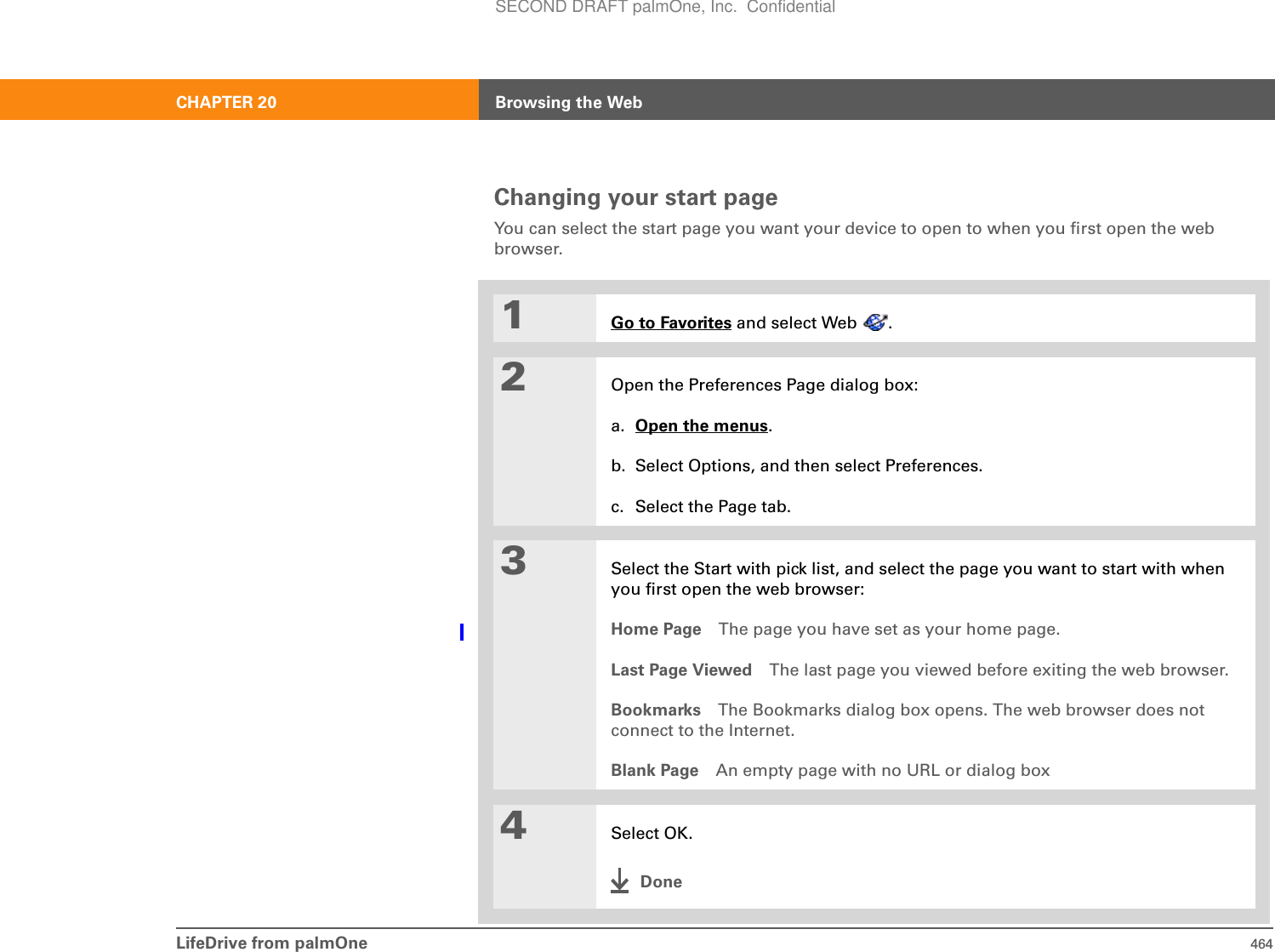 LifeDrive from palmOne 464CHAPTER 20 Browsing the WebChanging your start pageYou can select the start page you want your device to open to when you first open the web browser. 01Go to Favorites and select Web  .2Open the Preferences Page dialog box:a. Open the menus.b. Select Options, and then select Preferences.c. Select the Page tab.3Select the Start with pick list, and select the page you want to start with when you first open the web browser:Home Page The page you have set as your home page.Last Page Viewed The last page you viewed before exiting the web browser.Bookmarks The Bookmarks dialog box opens. The web browser does not connect to the Internet.Blank Page An empty page with no URL or dialog box4Select OK.Done0SECOND DRAFT palmOne, Inc.  Confidential