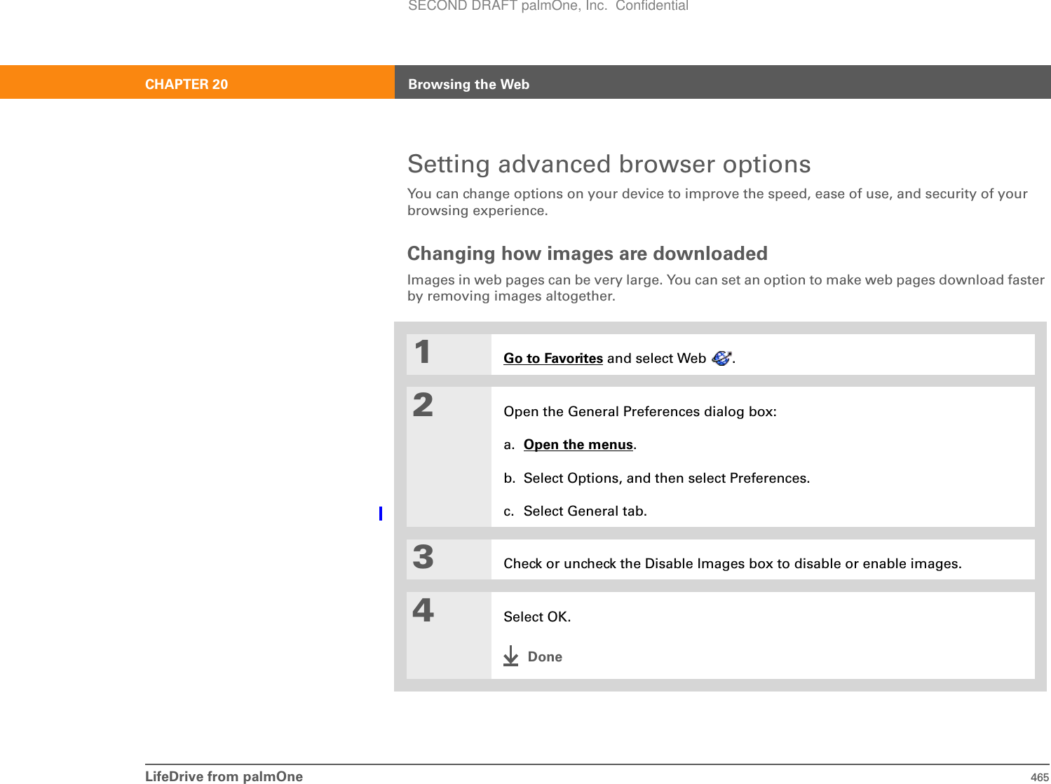 LifeDrive from palmOne 465CHAPTER 20 Browsing the WebSetting advanced browser optionsYou can change options on your device to improve the speed, ease of use, and security of your browsing experience.Changing how images are downloadedImages in web pages can be very large. You can set an option to make web pages download faster by removing images altogether. 01Go to Favorites and select Web  .2Open the General Preferences dialog box:a. Open the menus.b. Select Options, and then select Preferences.c. Select General tab.3Check or uncheck the Disable Images box to disable or enable images. 4Select OK.DoneSECOND DRAFT palmOne, Inc.  Confidential