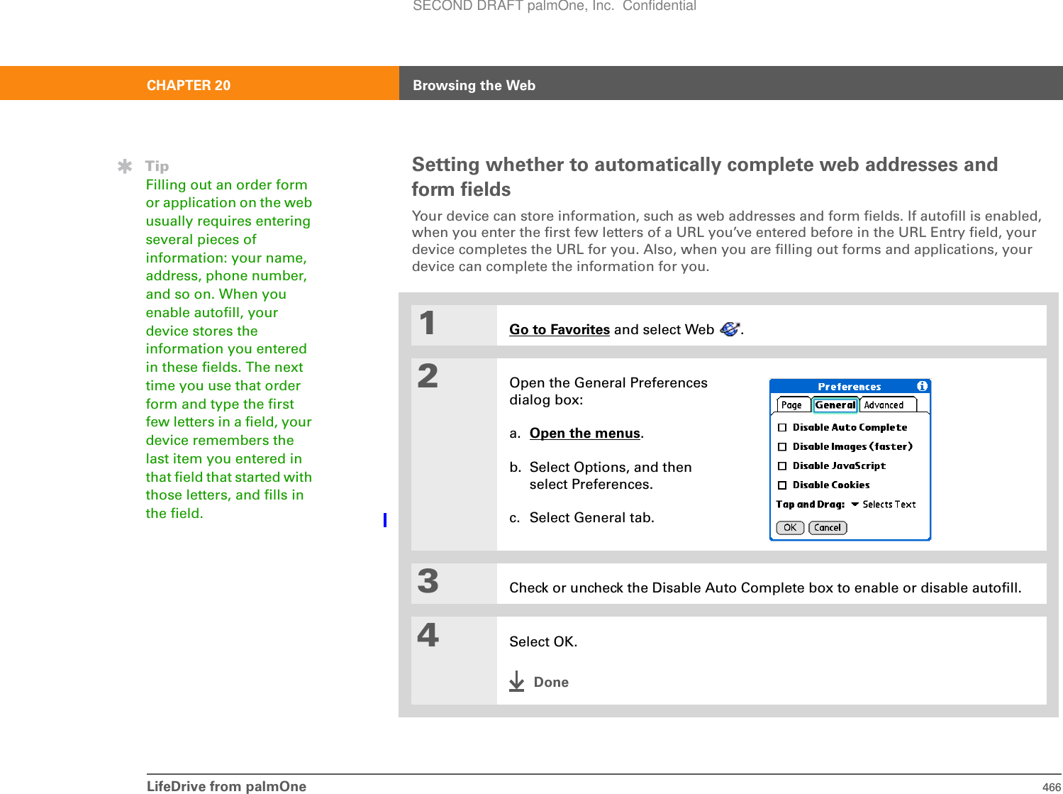 LifeDrive from palmOne 466CHAPTER 20 Browsing the WebSetting whether to automatically complete web addresses and form fieldsYour device can store information, such as web addresses and form fields. If autofill is enabled, when you enter the first few letters of a URL you’ve entered before in the URL Entry field, your device completes the URL for you. Also, when you are filling out forms and applications, your device can complete the information for you.01Go to Favorites and select Web  .2Open the General Preferences dialog box:a. Open the menus.b. Select Options, and then select Preferences.c. Select General tab.3Check or uncheck the Disable Auto Complete box to enable or disable autofill. 4Select OK.DoneTipFilling out an order form or application on the web usually requires entering several pieces of information: your name, address, phone number, and so on. When you enable autofill, your device stores the information you entered in these fields. The next time you use that order form and type the first few letters in a field, your device remembers the last item you entered in that field that started with those letters, and fills in the field.SECOND DRAFT palmOne, Inc.  Confidential