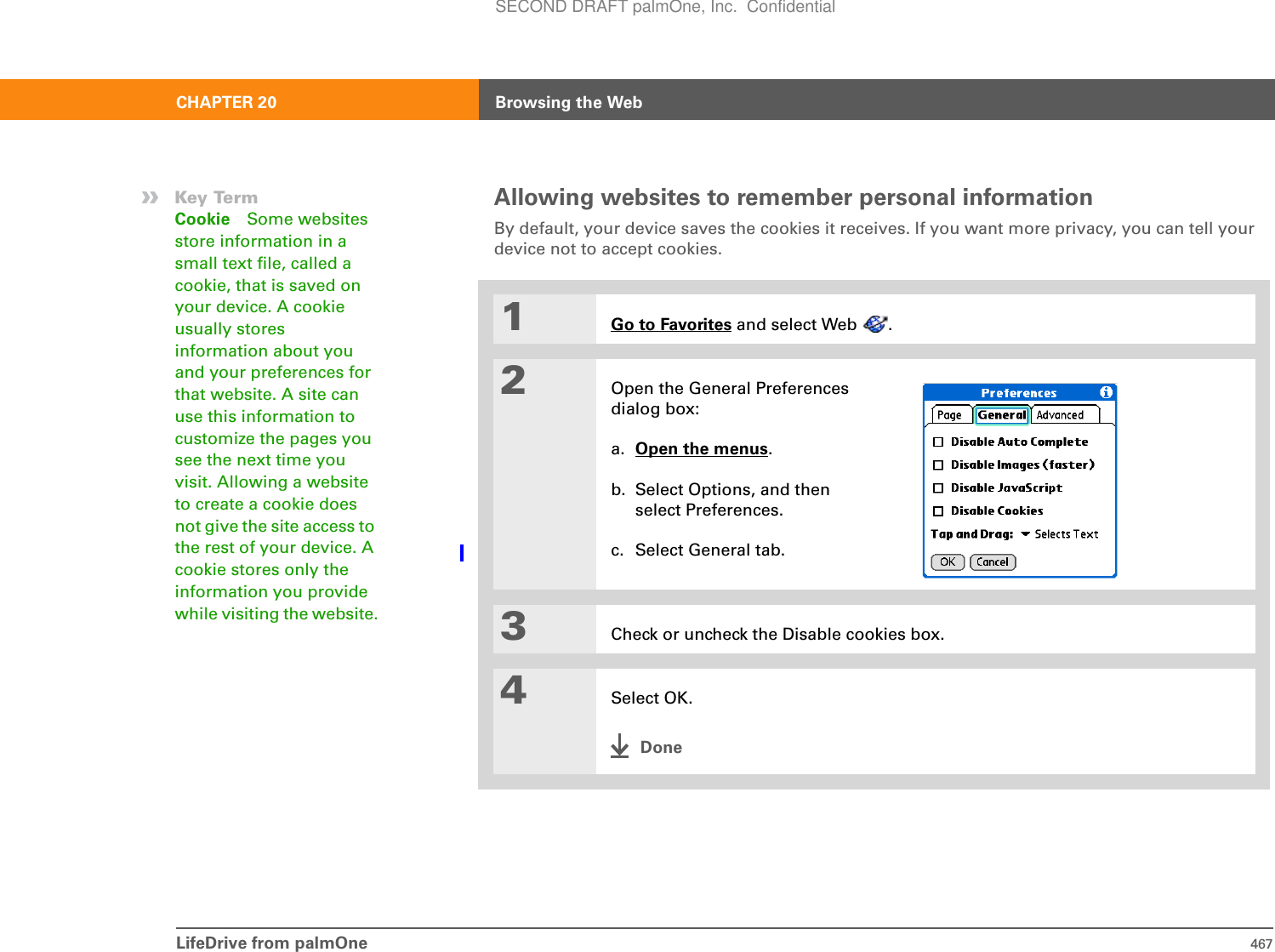 LifeDrive from palmOne 467CHAPTER 20 Browsing the WebAllowing websites to remember personal informationBy default, your device saves the cookies it receives. If you want more privacy, you can tell your device not to accept cookies. 01Go to Favorites and select Web  .2Open the General Preferences dialog box:a. Open the menus.b. Select Options, and then select Preferences.c. Select General tab.3Check or uncheck the Disable cookies box.4Select OK.Done»Key TermCookie Some websites store information in a small text file, called a cookie, that is saved on your device. A cookie usually stores information about you and your preferences for that website. A site can use this information to customize the pages you see the next time you visit. Allowing a website to create a cookie does not give the site access to the rest of your device. A cookie stores only the information you provide while visiting the website.SECOND DRAFT palmOne, Inc.  Confidential