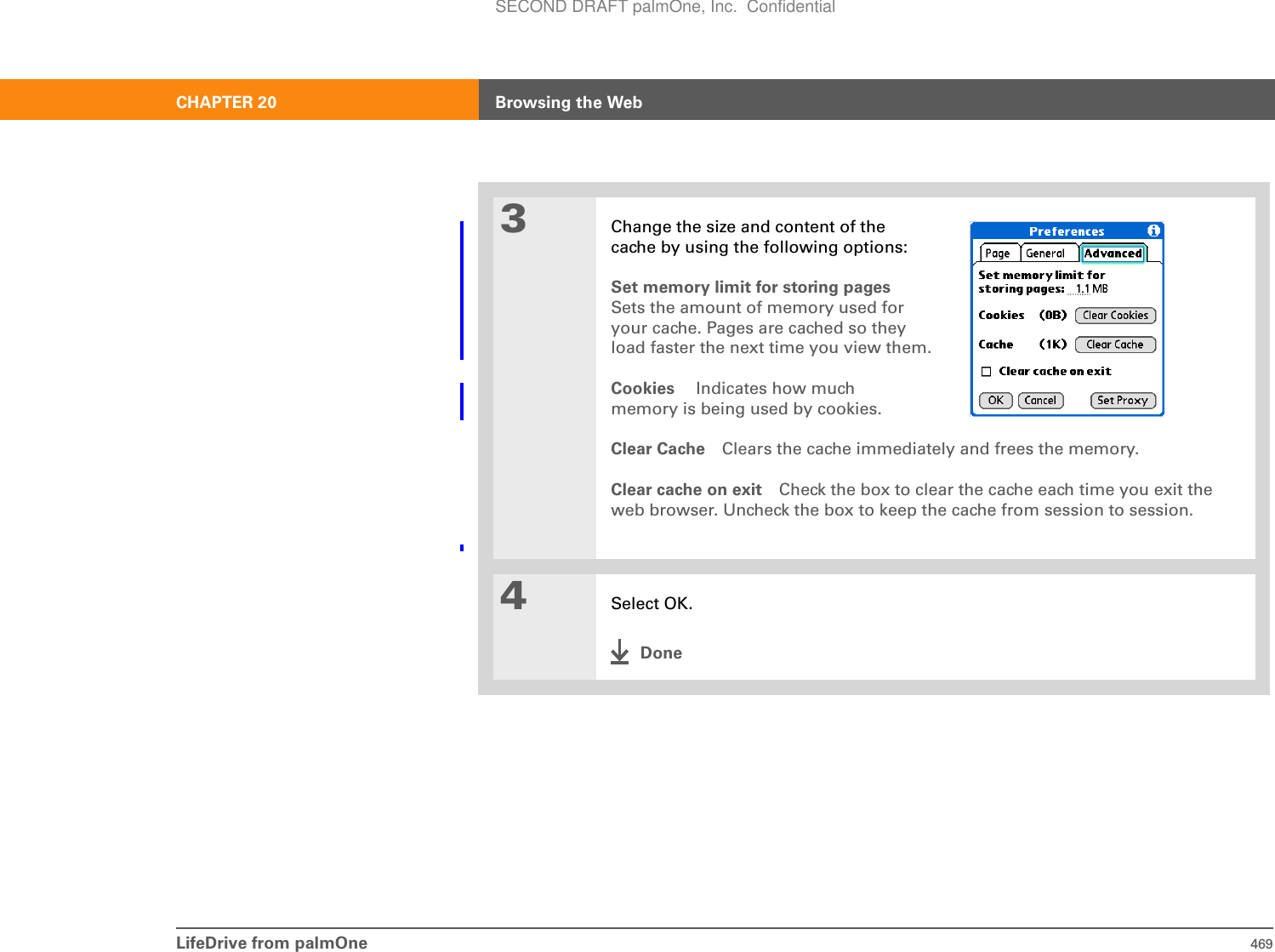 LifeDrive from palmOne 469CHAPTER 20 Browsing the Web3Change the size and content of the cache by using the following options:Set memory limit for storing pagesSets the amount of memory used for your cache. Pages are cached so they load faster the next time you view them.Cookies  Indicates how much memory is being used by cookies. Clear Cache Clears the cache immediately and frees the memory.Clear cache on exit Check the box to clear the cache each time you exit the web browser. Uncheck the box to keep the cache from session to session.4Select OK.DoneSECOND DRAFT palmOne, Inc.  Confidential