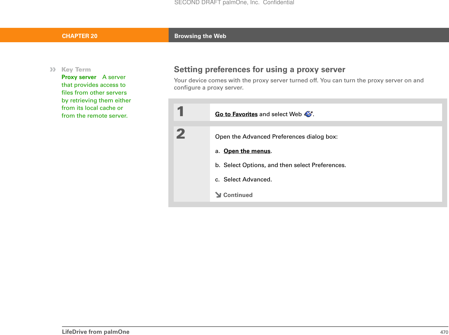 LifeDrive from palmOne 470CHAPTER 20 Browsing the WebSetting preferences for using a proxy serverYour device comes with the proxy server turned off. You can turn the proxy server on and configure a proxy server. 01Go to Favorites and select Web  . 2Open the Advanced Preferences dialog box:a. Open the menus.b. Select Options, and then select Preferences.c. Select Advanced.Continued»Key TermProxy server A server that provides access to files from other servers by retrieving them either from its local cache or from the remote server. SECOND DRAFT palmOne, Inc.  Confidential