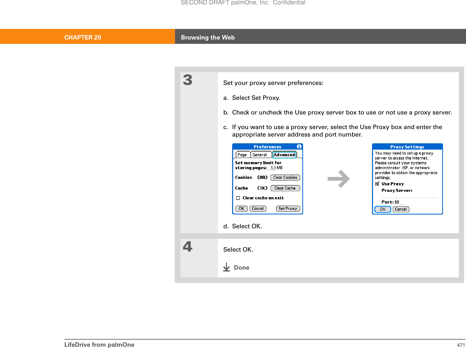 LifeDrive from palmOne 471CHAPTER 20 Browsing the Web3Set your proxy server preferences:a. Select Set Proxy.b. Check or uncheck the Use proxy server box to use or not use a proxy server.c. If you want to use a proxy server, select the Use Proxy box and enter the appropriate server address and port number.d. Select OK.4Select OK.DoneSECOND DRAFT palmOne, Inc.  Confidential