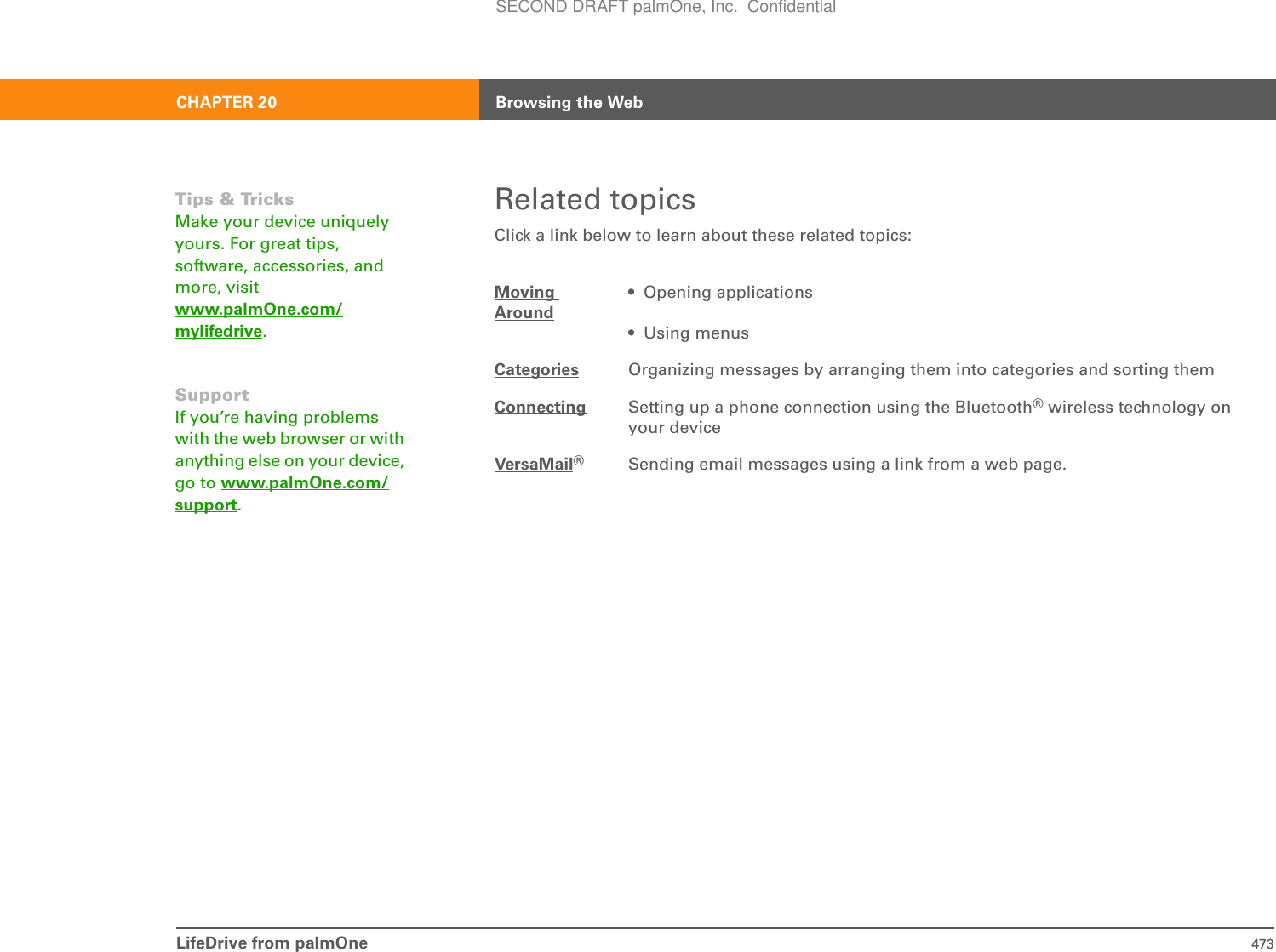 LifeDrive from palmOne 473CHAPTER 20 Browsing the WebRelated topicsClick a link below to learn about these related topics:Moving Around• Opening applications• Using menusCategories Organizing messages by arranging them into categories and sorting themConnecting Setting up a phone connection using the Bluetooth® wireless technology on your deviceVersaMail®Sending email messages using a link from a web page.Tips &amp; TricksMake your device uniquely yours. For great tips, software, accessories, and more, visit www.palmOne.com/mylifedrive.SupportIf you’re having problems with the web browser or with anything else on your device, go to www.palmOne.com/support.SECOND DRAFT palmOne, Inc.  Confidential