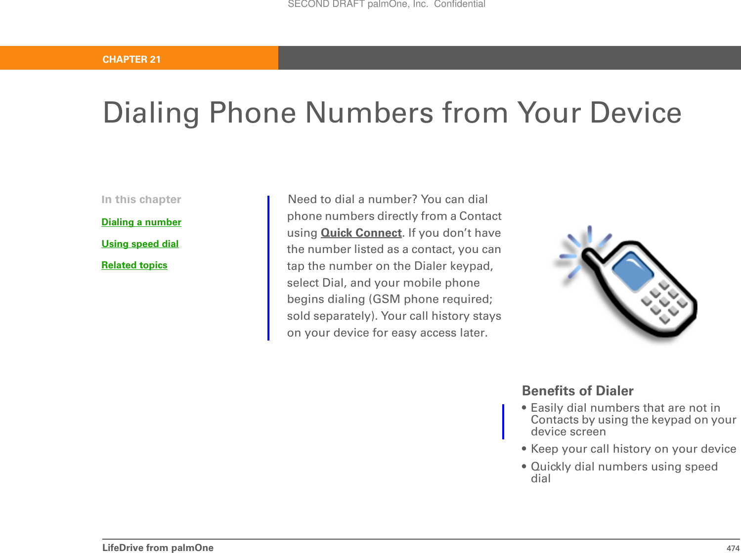 LifeDrive from palmOne 474CHAPTER 21Dialing Phone Numbers from Your DeviceNeed to dial a number? You can dial phone numbers directly from a Contact using Quick Connect. If you don’t have the number listed as a contact, you can tap the number on the Dialer keypad, select Dial, and your mobile phone begins dialing (GSM phone required; sold separately). Your call history stays on your device for easy access later.Benefits of Dialer• Easily dial numbers that are not in Contacts by using the keypad on your device screen• Keep your call history on your device• Quickly dial numbers using speed dialIn this chapterDialing a numberUsing speed dialRelated topicsSECOND DRAFT palmOne, Inc.  Confidential