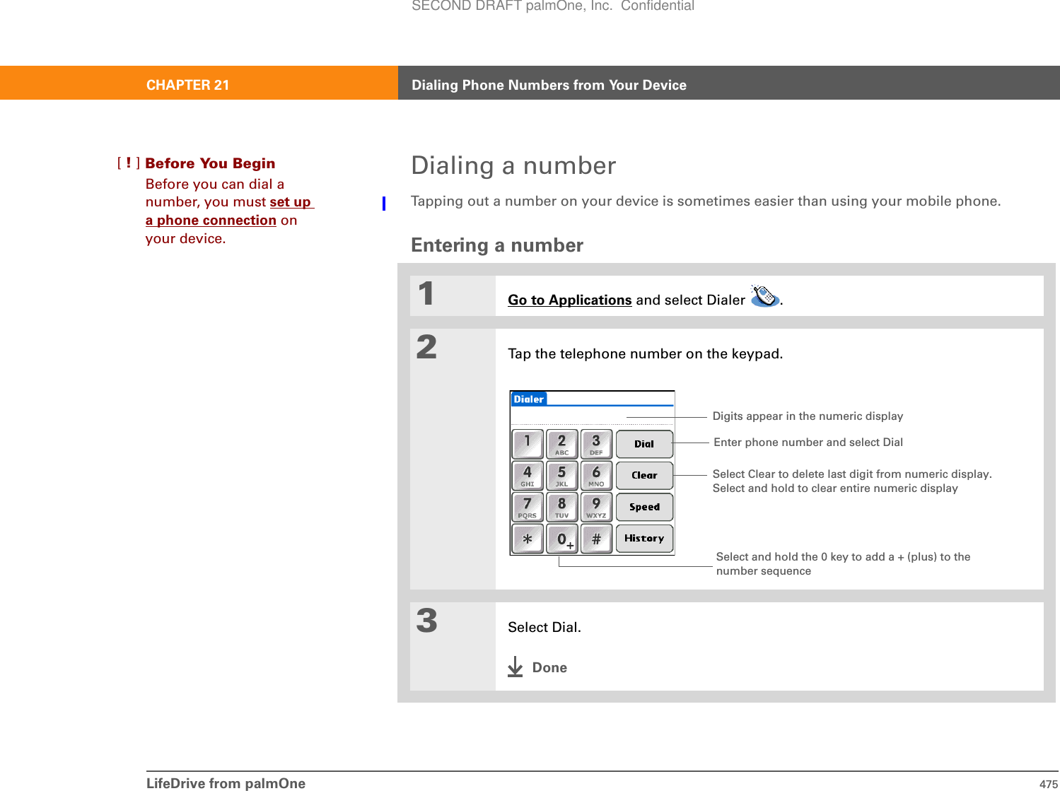 LifeDrive from palmOne 475CHAPTER 21 Dialing Phone Numbers from Your DeviceDialing a numberTapping out a number on your device is sometimes easier than using your mobile phone.Entering a number01Go to Applications and select Dialer  .2Tap the telephone number on the keypad.3Select Dial.DoneBefore You Begin[!]Before you can dial a number, you must set up a phone connection on your device.Select and hold the 0 key to add a + (plus) to the number sequenceDigits appear in the numeric displayEnter phone number and select DialSelect Clear to delete last digit from numeric display. Select and hold to clear entire numeric displaySECOND DRAFT palmOne, Inc.  Confidential