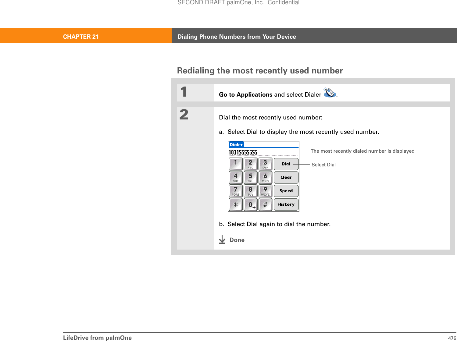 LifeDrive from palmOne 476CHAPTER 21 Dialing Phone Numbers from Your DeviceRedialing the most recently used number01Go to Applications and select Dialer  .2Dial the most recently used number:a. Select Dial to display the most recently used number.b. Select Dial again to dial the number.DoneSelect DialThe most recently dialed number is displayedSECOND DRAFT palmOne, Inc.  Confidential