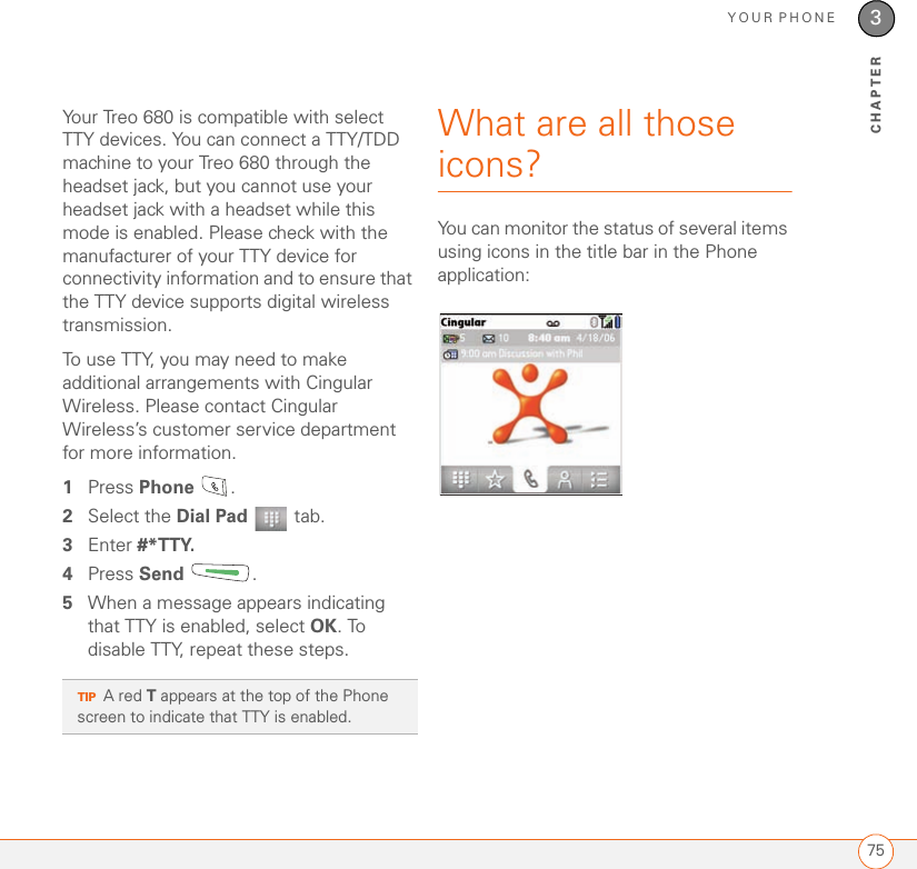 YOUR PHONE753CHAPTERYour Treo 680 is compatible with select TTY devices. You can connect a TTY/TDD machine to your Treo 680 through the headset jack, but you cannot use your headset jack with a headset while this mode is enabled. Please check with the manufacturer of your TTY device for connectivity information and to ensure that the TTY device supports digital wireless transmission.To use TTY, you may need to make additional arrangements with Cingular Wireless. Please contact Cingular Wireless’s customer service department for more information.1Press Phone .2Select the Dial Pad  tab.3Enter #*TTY.4Press Send . 5When a message appears indicating that TTY is enabled, select OK. To disable TTY, repeat these steps.What are all those icons?You can monitor the status of several items using icons in the title bar in the Phone application:TIPA red T appears at the top of the Phone screen to indicate that TTY is enabled.