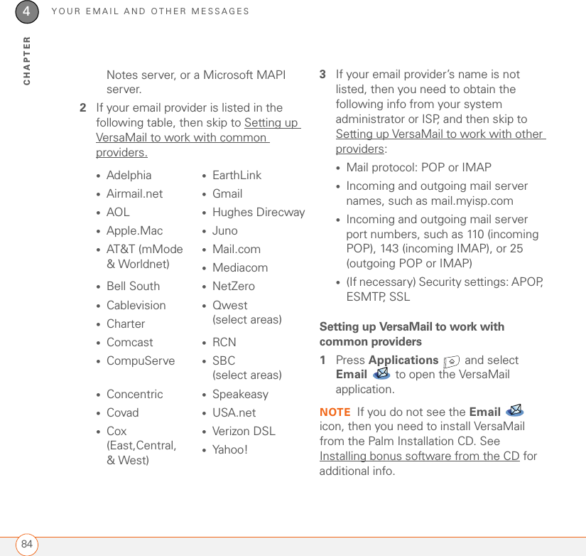 YOUR EMAIL AND OTHER MESSAGES844CHAPTERNotes server, or a Microsoft MAPI server.2If your email provider is listed in the following table, then skip to Setting up VersaMail to work with common providers. 3If your email provider’s name is not listed, then you need to obtain the following info from your system administrator or ISP, and then skip to Setting up VersaMail to work with other providers:•Mail protocol: POP or IMAP•Incoming and outgoing mail server names, such as mail.myisp.com•Incoming and outgoing mail server port numbers, such as 110 (incoming POP), 143 (incoming IMAP), or 25 (outgoing POP or IMAP)•(If necessary) Security settings: APOP, ESMTP, SSLSetting up VersaMail to work with common providers1Press Applications   and select Email   to open the VersaMail application.NOTE If you do not see the Email  icon, then you need to install VersaMail from the Palm Installation CD. See Installing bonus software from the CD for additional info.•Adelphia •EarthLink•Airmail.net •Gmail•AOL •Hughes Direcway•Apple.Mac •Juno•AT&amp;T (mMode&amp; Worldnet) •Mail.com•Mediacom•Bell South •NetZero•Cablevision •Qwest (select areas)•Charter•Comcast •RCN•CompuServe •SBC (select areas)•Concentric •Speakeasy•Covad •USA.net•Cox (East,Central, &amp; West)•Verizon DSL•Yahoo!