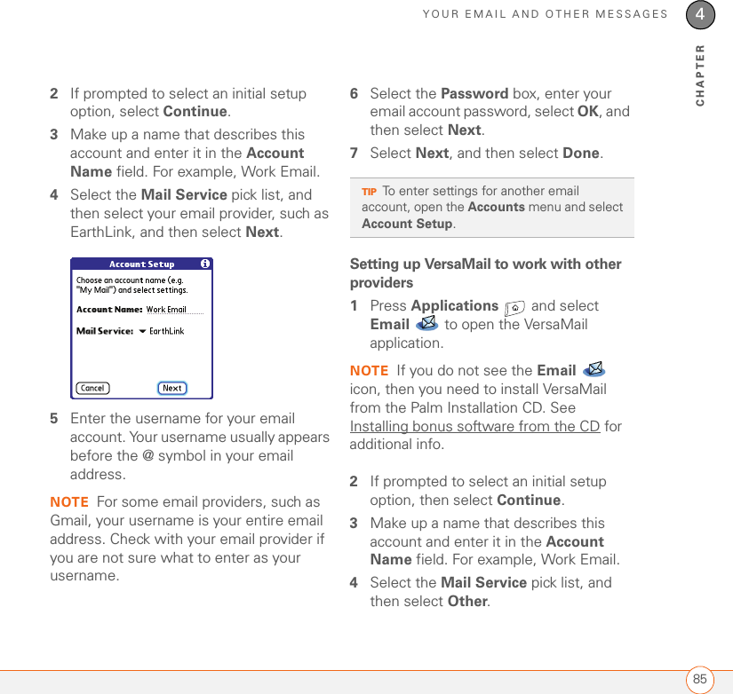 YOUR EMAIL AND OTHER MESSAGES854CHAPTER2If prompted to select an initial setup option, select Continue. 3Make up a name that describes this account and enter it in the Account Name field. For example, Work Email.4Select the Mail Service pick list, and then select your email provider, such as EarthLink, and then select Next. 5Enter the username for your email account. Your username usually appears before the @ symbol in your email address.NOTE For some email providers, such as Gmail, your username is your entire email address. Check with your email provider if you are not sure what to enter as your username.6Select the Password box, enter your email account password, select OK, and then select Next. 7Select Next, and then select Done.Setting up VersaMail to work with other providers1Press Applications   and select Email  to open the VersaMail application.NOTE If you do not see the Email  icon, then you need to install VersaMail from the Palm Installation CD. See Installing bonus software from the CD for additional info.2If prompted to select an initial setup option, then select Continue. 3Make up a name that describes this account and enter it in the Account Name field. For example, Work Email.4Select the Mail Service pick list, and then select Other. TIPTo enter settings for another email account, open the Accounts menu and select Account Setup.