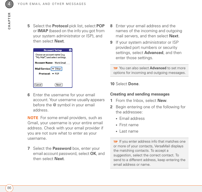 YOUR EMAIL AND OTHER MESSAGES864CHAPTER5Select the Protocol pick list, select POP or IMAP (based on the info you got from your system administrator or ISP), and then select Next. 6Enter the username for your email account. Your username usually appears before the @ symbol in your email address.NOTE For some email providers, such as Gmail, your username is your entire email address. Check with your email provider if you are not sure what to enter as your username.7Select the Password box, enter your email account password, select OK, and then select Next. 8Enter your email address and the names of the incoming and outgoing mail servers, and then select Next.9If your system administrator or ISP provided port numbers or security settings, select Advanced, and then enter those settings.10 Select Done.Creating and sending messages1From the Inbox, select New.2Begin entering one of the following for the addressee:•Email address•First name•Last name TIPYou can also select Advanced to set more options for incoming and outgoing messages.TIPIf you enter address info that matches one or more of your contacts, VersaMail displays the matching contacts. To accept a suggestion, select the correct contact. To send to a different address, keep entering the email address or name.