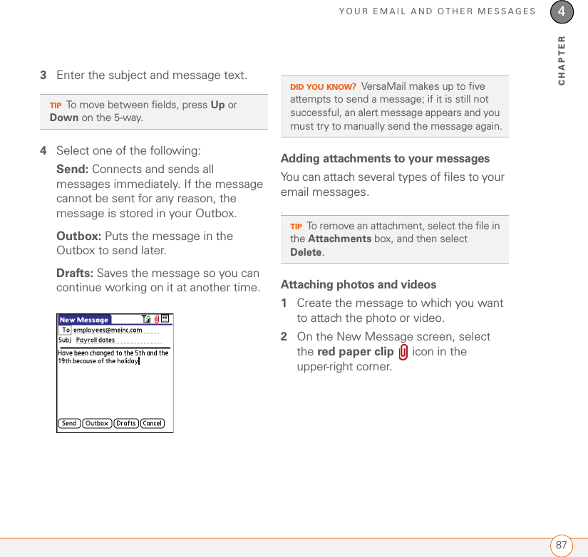 YOUR EMAIL AND OTHER MESSAGES874CHAPTER3Enter the subject and message text. 4Select one of the following:Send: Connects and sends all messages immediately. If the message cannot be sent for any reason, the message is stored in your Outbox. Outbox: Puts the message in the Outbox to send later.Drafts: Saves the message so you can continue working on it at another time. Adding attachments to your messagesYou can attach several types of files to your email messages..Attaching photos and videos1Create the message to which you want to attach the photo or video.2On the New Message screen, select the red paper clip   icon in the upper-right corner.TIPTo move between fields, press Up or Down on the 5-way.DID YOU KNOW?VersaMail makes up to five attempts to send a message; if it is still not successful, an alert message appears and you must try to manually send the message again.TIPTo remove an attachment, select the file in the Attachments box, and then select Delete.