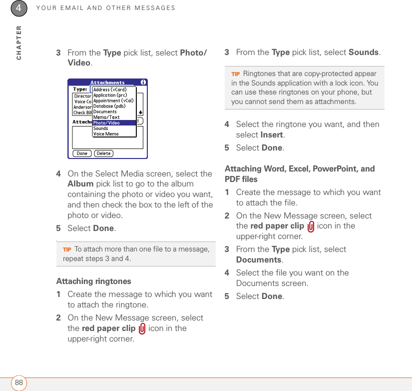 YOUR EMAIL AND OTHER MESSAGES884CHAPTER3From the Ty p e  pick list, select Photo/Video.4On the Select Media screen, select the Album pick list to go to the album containing the photo or video you want, and then check the box to the left of the photo or video.5Select Done..Attaching ringtones1Create the message to which you want to attach the ringtone.2On the New Message screen, select the red paper clip   icon in the upper-right corner.3From the Ty p e  pick list, select Sounds.4Select the ringtone you want, and then select Insert. 5Select Done.Attaching Word, Excel, PowerPoint, and PDF files1Create the message to which you want to attach the file.2On the New Message screen, select the red paper clip   icon in the upper-right corner.3From the Ty p e  pick list, select Documents.4Select the file you want on the Documents screen. 5Select Done.TIPTo attach more than one file to a message, repeat steps 3 and 4.TIPRingtones that are copy-protected appear in the Sounds application with a lock icon. You can use these ringtones on your phone, but you cannot send them as attachments.