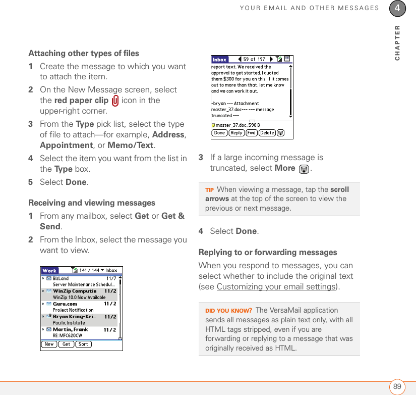 YOUR EMAIL AND OTHER MESSAGES894CHAPTERAttaching other types of files 1Create the message to which you want to attach the item.2On the New Message screen, select the red paper clip   icon in the upper-right corner.3From the Ty p e  pick list, select the type of file to attach—for example, Address, Appointment, or Memo/Text.4Select the item you want from the list in the Ty p e  box. 5Select Done.Receiving and viewing messages1From any mailbox, select Get or Get &amp; Send.2From the Inbox, select the message you want to view.3If a large incoming message is truncated, select More .4Select Done.Replying to or forwarding messagesWhen you respond to messages, you can select whether to include the original text (see Customizing your email settings).TIPWhen viewing a message, tap the scroll arrows at the top of the screen to view the previous or next message.DID YOU KNOW?The VersaMail application sends all messages as plain text only, with all HTML tags stripped, even if you are forwarding or replying to a message that was originally received as HTML.