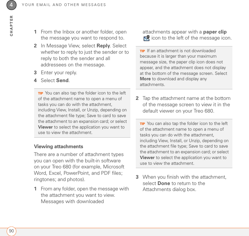 YOUR EMAIL AND OTHER MESSAGES904CHAPTER1From the Inbox or another folder, open the message you want to respond to.2In Message View, select Reply. Select whether to reply to just the sender or to reply to both the sender and all addressees on the message.3Enter your reply.4Select Send.Viewing attachmentsThere are a number of attachment types you can open with the built-in software on your Treo 680 (for example, Microsoft Word, Excel, PowerPoint, and PDF files; ringtones; and photos).1From any folder, open the message with the attachment you want to view. Messages with downloaded attachments appear with a paper clip  icon to the left of the message icon.2Tap the attachment name at the bottom of the message screen to view it in the default viewer on your Treo 680. 3When you finish with the attachment, select Done to return to the Attachments dialog box. TIPYou can also tap the folder icon to the left of the attachment name to open a menu of tasks you can do with the attachment, including View, Install, or Unzip, depending on the attachment file type; Save to card to save the attachment to an expansion card; or select Viewer to select the application you want to use to view the attachment.TIPIf an attachment is not downloaded because it is larger than your maximum message size, the paper clip icon does not appear, and the attachment does not display at the bottom of the message screen. Select More to download and display any attachments.TIPYou can also tap the folder icon to the left of the attachment name to open a menu of tasks you can do with the attachment, including View, Install, or Unzip, depending on the attachment file type; Save to card to save the attachment to an expansion card; or select Viewer to select the application you want to use to view the attachment.