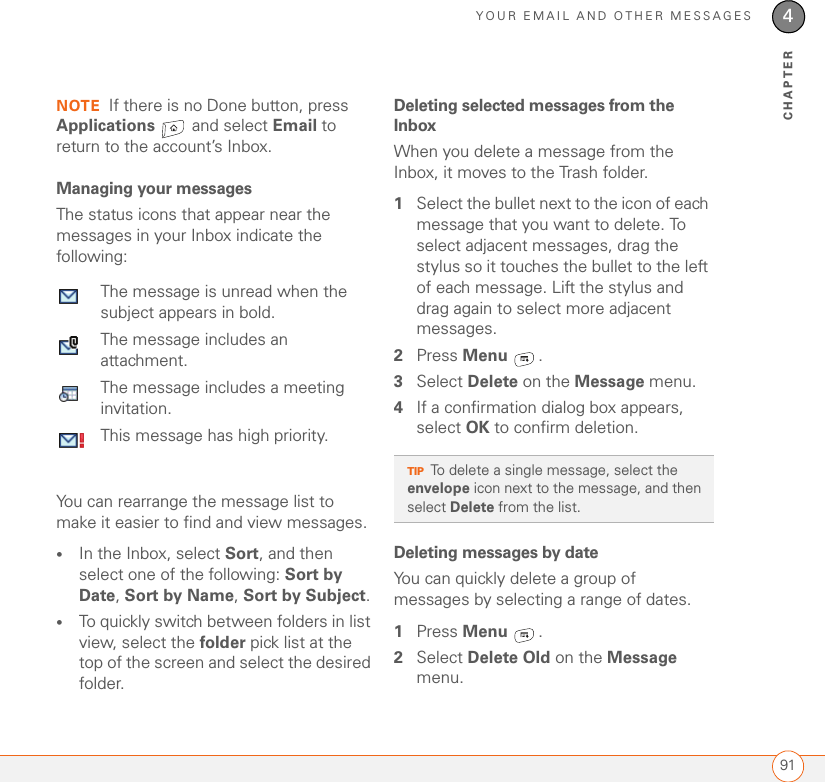 YOUR EMAIL AND OTHER MESSAGES914CHAPTERNOTE If there is no Done button, press Applications   and select Email to return to the account’s Inbox.Managing your messagesThe status icons that appear near the messages in your Inbox indicate the following:0You can rearrange the message list to make it easier to find and view messages. •In the Inbox, select Sort, and then select one of the following: Sort by Date, Sort by Name, Sort by Subject.•To quickly switch between folders in list view, select the folder pick list at the top of the screen and select the desired folder. Deleting selected messages from the InboxWhen you delete a message from the Inbox, it moves to the Trash folder. 1Select the bullet next to the icon of each message that you want to delete. To select adjacent messages, drag the stylus so it touches the bullet to the left of each message. Lift the stylus and drag again to select more adjacent messages.2Press Menu .3Select Delete on the Message menu.4If a confirmation dialog box appears, select OK to confirm deletion.Deleting messages by dateYou can quickly delete a group of messages by selecting a range of dates.1Press Menu .2Select Delete Old on the Message menu.The message is unread when the subject appears in bold.The message includes an attachment.The message includes a meeting invitation.This message has high priority.TIPTo delete a single message, select the envelope icon next to the message, and then select Delete from the list.