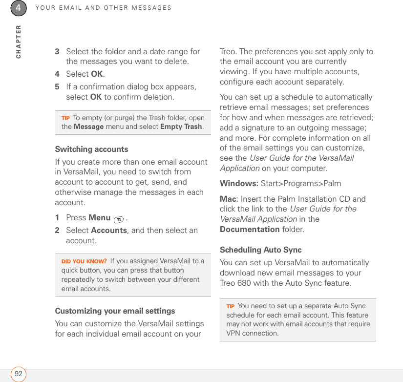 YOUR EMAIL AND OTHER MESSAGES924CHAPTER3Select the folder and a date range for the messages you want to delete.4Select OK.5If a confirmation dialog box appears, select OK to confirm deletion.Switching accountsIf you create more than one email account in VersaMail, you need to switch from account to account to get, send, and otherwise manage the messages in each account.1Press Menu .2Select Accounts, and then select an account.Customizing your email settingsYou can customize the VersaMail settings for each individual email account on your Treo. The preferences you set apply only to the email account you are currently viewing. If you have multiple accounts, configure each account separately.You can set up a schedule to automatically retrieve email messages; set preferences for how and when messages are retrieved; add a signature to an outgoing message; and more. For complete information on all of the email settings you can customize, see the User Guide for the VersaMail Application on your computer.Windows: Start&gt;Programs&gt;PalmMac: Insert the Palm Installation CD and click the link to the User Guide for the VersaMail Application in the Documentation folder.Scheduling Auto SyncYou can set up VersaMail to automatically download new email messages to your Treo 680 with the Auto Sync feature.TIPTo empty (or purge) the Trash folder, open the Message menu and select Empty Trash.DID YOU KNOW?If you assigned VersaMail to a quick button, you can press that button repeatedly to switch between your different email accounts.TIPYou need to set up a separate Auto Sync schedule for each email account. This feature may not work with email accounts that require VPN connection.