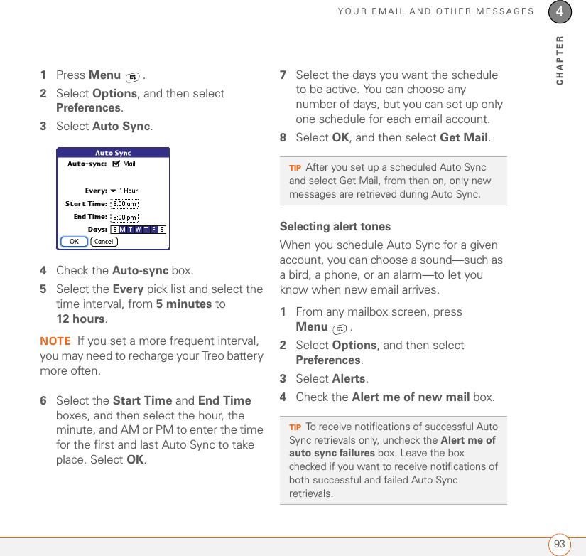 YOUR EMAIL AND OTHER MESSAGES934CHAPTER1Press Menu .2Select Options, and then select Preferences.3Select Auto Sync.4Check the Auto-sync box.5Select the Every pick list and select the time interval, from 5 minutes to 12 hours. NOTE If you set a more frequent interval, you may need to recharge your Treo battery more often.6Select the Start Time and End Time boxes, and then select the hour, the minute, and AM or PM to enter the time for the first and last Auto Sync to take place. Select OK.7Select the days you want the schedule to be active. You can choose any number of days, but you can set up only one schedule for each email account.8Select OK, and then select Get Mail.Selecting alert tonesWhen you schedule Auto Sync for a given account, you can choose a sound—such as a bird, a phone, or an alarm—to let you know when new email arrives.1From any mailbox screen, press Menu .2Select Options, and then select Preferences.3Select Alerts.4Check the Alert me of new mail box.TIPAfter you set up a scheduled Auto Sync and select Get Mail, from then on, only new messages are retrieved during Auto Sync.TIPTo receive notifications of successful Auto Sync retrievals only, uncheck the Alert me of auto sync failures box. Leave the box checked if you want to receive notifications of both successful and failed Auto Sync retrievals.