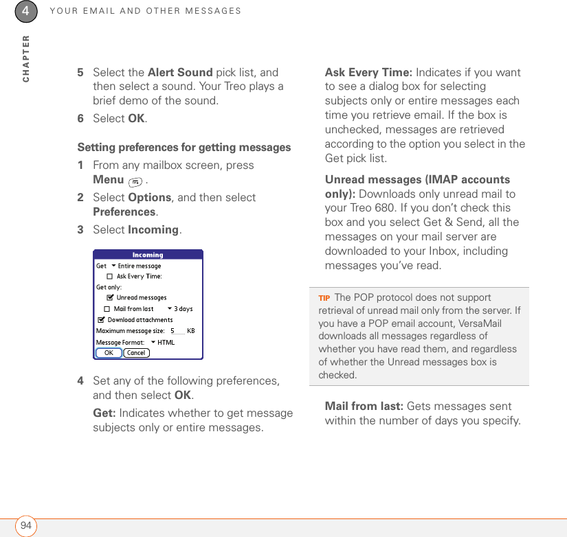 YOUR EMAIL AND OTHER MESSAGES944CHAPTER5Select the Alert Sound pick list, and then select a sound. Your Treo plays a brief demo of the sound.6Select OK.Setting preferences for getting messages1From any mailbox screen, press Menu .2Select Options, and then select Preferences.3Select Incoming. 4Set any of the following preferences, and then select OK.Get: Indicates whether to get message subjects only or entire messages.Ask Every Time: Indicates if you want to see a dialog box for selecting subjects only or entire messages each time you retrieve email. If the box is unchecked, messages are retrieved according to the option you select in the Get pick list.Unread messages (IMAP accounts only): Downloads only unread mail to your Treo 680. If you don’t check this box and you select Get &amp; Send, all the messages on your mail server are downloaded to your Inbox, including messages you’ve read.Mail from last: Gets messages sent within the number of days you specify.TIPThe POP protocol does not support retrieval of unread mail only from the server. If you have a POP email account, VersaMail downloads all messages regardless of whether you have read them, and regardless of whether the Unread messages box is checked.