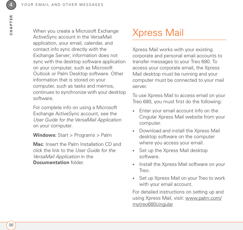 YOUR EMAIL AND OTHER MESSAGES964CHAPTERWhen you create a Microsoft Exchange ActiveSync account in the VersaMail application, your email, calendar, and contact info sync directly with the Exchange Server; information does not sync with the desktop software application on your computer, such as Microsoft Outlook or Palm Desktop software. Other information that is stored on your computer, such as tasks and memos, continues to synchronize with your desktop software.For complete info on using a Microsoft Exchange ActiveSync account, see the User Guide for the VersaMail Application on your computer. Windows: Start &gt; Programs &gt; PalmMac: Insert the Palm Installation CD and click the link to the User Guide for the VersaMail Application in the Documentation folder.Xpress MailXpress Mail works with your existing corporate and personal email accounts to transfer messages to your Treo 680. To access your corporate email, the Xpress Mail desktop must be running and your computer must be connected to your mail server.To use Xpress Mail to access email on your Treo 680, you must first do the following:•Enter your email account info on the Cingular Xpress Mail website from your computer.•Download and install the Xpress Mail desktop software on the computer where you access your email.•Set up the Xpress Mail desktop software.•Install the Xpress Mail software on your Treo.•Set up Xpress Mail on your Treo to work with your email account.For detailed instructions on setting up and using Xpress Mail, visit: www.palm.com/mytreo680cingular