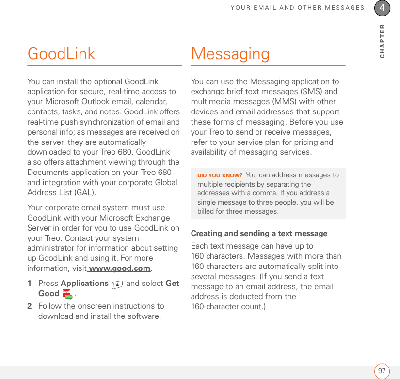 YOUR EMAIL AND OTHER MESSAGES974CHAPTERGoodLinkYou can install the optional GoodLink application for secure, real-time access to your Microsoft Outlook email, calendar, contacts, tasks, and notes. GoodLink offers real-time push synchronization of email and personal info; as messages are received on the server, they are automatically downloaded to your Treo 680. GoodLink also offers attachment viewing through the Documents application on your Treo 680 and integration with your corporate Global Address List (GAL).Your corporate email system must use GoodLink with your Microsoft Exchange Server in order for you to use GoodLink on your Treo. Contact your system administrator for information about setting up GoodLink and using it. For more information, visit www.good.com.1Press Applications   and select Get Good  .2Follow the onscreen instructions to download and install the software.MessagingYou can use the Messaging application to exchange brief text messages (SMS) and multimedia messages (MMS) with other devices and email addresses that support these forms of messaging. Before you use your Treo to send or receive messages, refer to your service plan for pricing and availability of messaging services. Creating and sending a text messageEach text message can have up to 160 characters. Messages with more than 160 characters are automatically split into several messages. (If you send a text message to an email address, the email address is deducted from the 160-character count.)DID YOU KNOW?You can address messages to multiple recipients by separating the addresses with a comma. If you address a single message to three people, you will be billed for three messages.