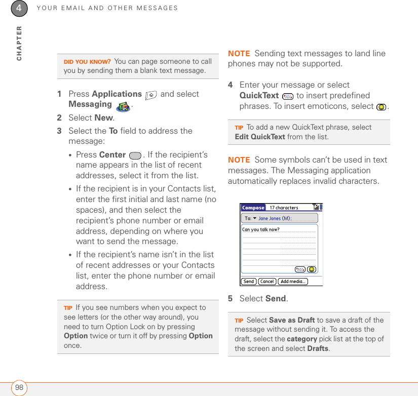 YOUR EMAIL AND OTHER MESSAGES984CHAPTER1Press Applications   and select Messaging .2Select New.3Select the To  field to address the message:•Press Center  . If the recipient’s name appears in the list of recent addresses, select it from the list.•If the recipient is in your Contacts list, enter the first initial and last name (no spaces), and then select the recipient’s phone number or email address, depending on where you want to send the message.•If the recipient’s name isn’t in the list of recent addresses or your Contacts list, enter the phone number or email address.NOTE Sending text messages to land line phones may not be supported.4Enter your message or select QuickText   to insert predefined phrases. To insert emoticons, select  .NOTE Some symbols can’t be used in text messages. The Messaging application automatically replaces invalid characters.5Select Send.DID YOU KNOW?You can page someone to call you by sending them a blank text message.TIPIf you see numbers when you expect to see letters (or the other way around), you need to turn Option Lock on by pressing Option twice or turn it off by pressing Option once. TIPTo add a new QuickText phrase, select Edit QuickText from the list.TIPSelect Save as Draft to save a draft of the message without sending it. To access the draft, select the category pick list at the top of the screen and select Drafts. 