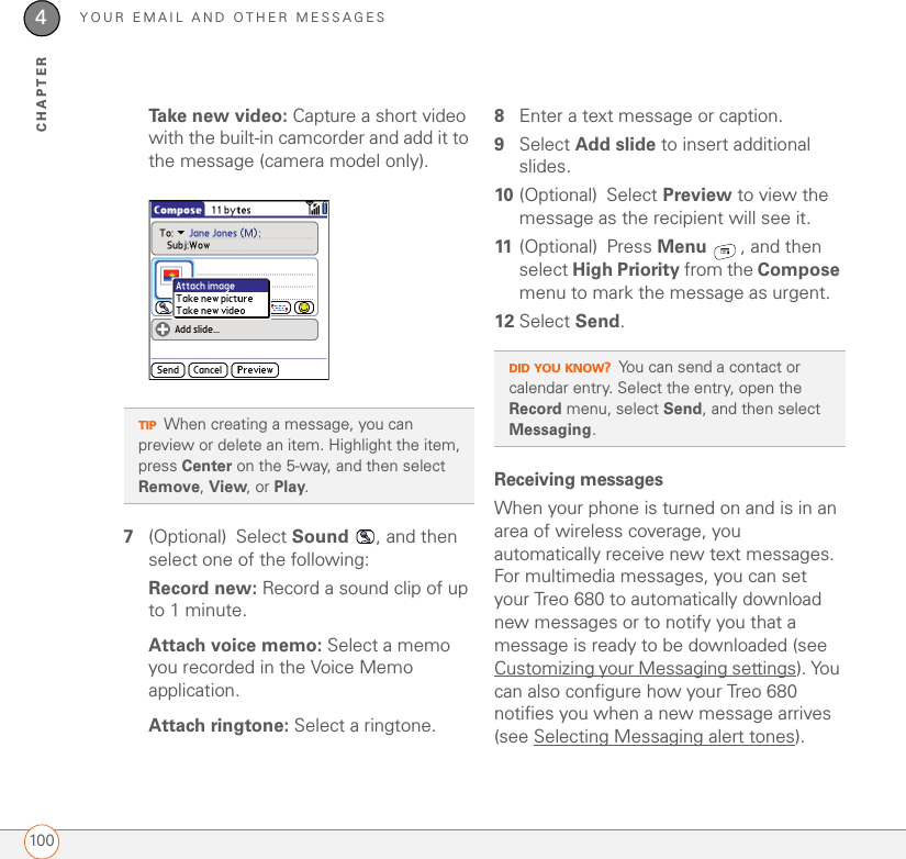YOUR EMAIL AND OTHER MESSAGES1004CHAPTERTake new video: Capture a short video with the built-in camcorder and add it to the message (camera model only).7(Optional) Select Sound  , and then select one of the following:Record new: Record a sound clip of up to 1 minute.Attach voice memo: Select a memo you recorded in the Voice Memo application.Attach ringtone: Select a ringtone.8Enter a text message or caption.9Select Add slide to insert additional slides.10 (Optional) Select Preview to view the message as the recipient will see it.11 (Optional) Press Menu  , and then select High Priority from the Compose menu to mark the message as urgent.12 Select Send.Receiving messagesWhen your phone is turned on and is in an area of wireless coverage, you automatically receive new text messages. For multimedia messages, you can set your Treo 680 to automatically download new messages or to notify you that a message is ready to be downloaded (see Customizing your Messaging settings). You can also configure how your Treo 680 notifies you when a new message arrives (see Selecting Messaging alert tones). TIPWhen creating a message, you can preview or delete an item. Highlight the item, press Center on the 5-way, and then select Remove, View, or Play.DID YOU KNOW?You can send a contact or calendar entry. Select the entry, open the Record menu, select Send, and then select Messaging.