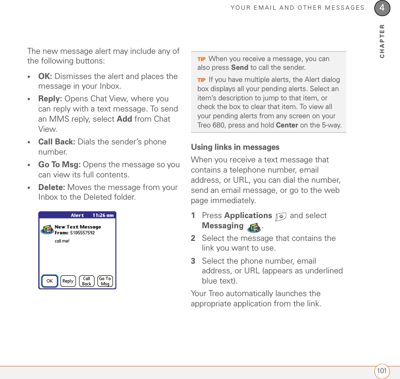 YOUR EMAIL AND OTHER MESSAGES1014CHAPTERThe new message alert may include any of the following buttons: •OK: Dismisses the alert and places the message in your Inbox.•Reply: Opens Chat View, where you can reply with a text message. To send an MMS reply, select Add from Chat View. •Call Back: Dials the sender’s phone number.•Go To Msg: Opens the message so you can view its full contents.•Delete: Moves the message from your Inbox to the Deleted folder.Using links in messagesWhen you receive a text message that contains a telephone number, email address, or URL, you can dial the number, send an email message, or go to the web page immediately. 1Press Applications   and select Messaging .2Select the message that contains the link you want to use.3Select the phone number, email address, or URL (appears as underlined blue text).Your Treo automatically launches the appropriate application from the link.TIPWhen you receive a message, you can also press Send to call the sender.TIPIf you have multiple alerts, the Alert dialog box displays all your pending alerts. Select an item’s description to jump to that item, or check the box to clear that item. To view all your pending alerts from any screen on your Treo 680, press and hold Center on the 5-way.