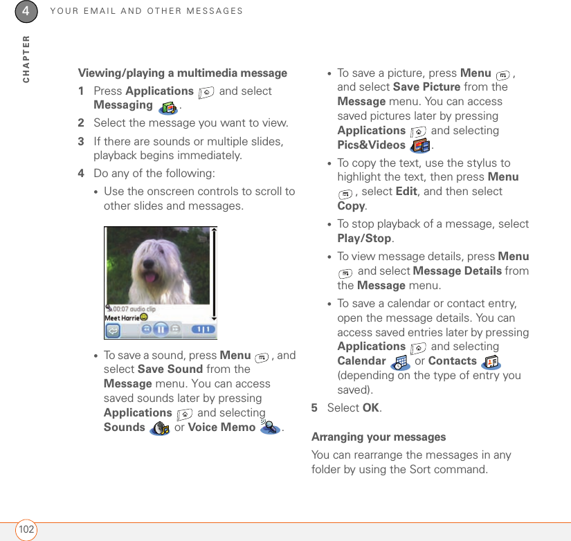 YOUR EMAIL AND OTHER MESSAGES1024CHAPTERViewing/playing a multimedia message1Press Applications   and select Messaging .2Select the message you want to view.3If there are sounds or multiple slides, playback begins immediately.4Do any of the following:•Use the onscreen controls to scroll to other slides and messages.•To save a sound, press Menu , and select Save Sound from the Message menu. You can access saved sounds later by pressing Applications   and selecting Sounds   or Voice Memo .•To save a picture, press Menu , and select Save Picture from the Message menu. You can access saved pictures later by pressing Applications   and selecting Pics&amp;Videos  .•To copy the text, use the stylus to highlight the text, then press Menu , select Edit, and then select Copy.•To stop playback of a message, select Play/Stop. •To view message details, press Menu  and select Message Details from the Message menu.•To save a calendar or contact entry, open the message details. You can access saved entries later by pressing Applications   and selecting Calendar  or Contacts  (depending on the type of entry you saved).5Select OK.Arranging your messagesYou can rearrange the messages in any folder by using the Sort command. 