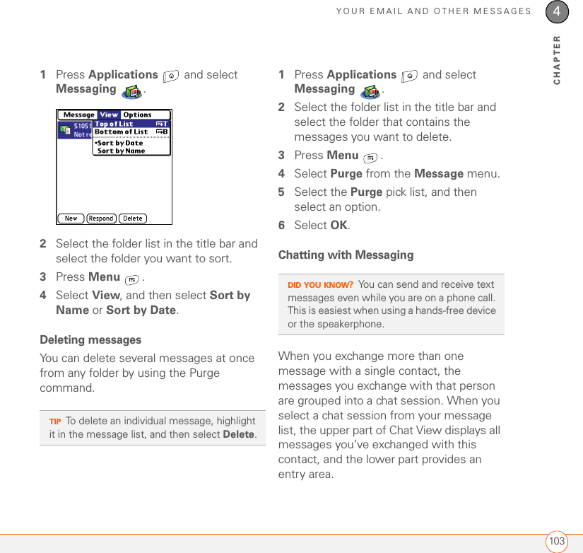 YOUR EMAIL AND OTHER MESSAGES1034CHAPTER1Press Applications   and select Messaging .2Select the folder list in the title bar and select the folder you want to sort.3Press Menu .4Select View, and then select Sort by Name or Sort by Date.Deleting messagesYou can delete several messages at once from any folder by using the Purge command.1Press Applications   and select Messaging .2Select the folder list in the title bar and select the folder that contains the messages you want to delete.3Press Menu .4Select Purge from the Message menu.5Select the Purge pick list, and then select an option.6Select OK.Chatting with Messaging When you exchange more than one message with a single contact, the messages you exchange with that person are grouped into a chat session. When you select a chat session from your message list, the upper part of Chat View displays all messages you’ve exchanged with this contact, and the lower part provides an entry area. TIPTo delete an individual message, highlight it in the message list, and then select Delete.DID YOU KNOW?You can send and receive text messages even while you are on a phone call. This is easiest when using a hands-free device or the speakerphone.