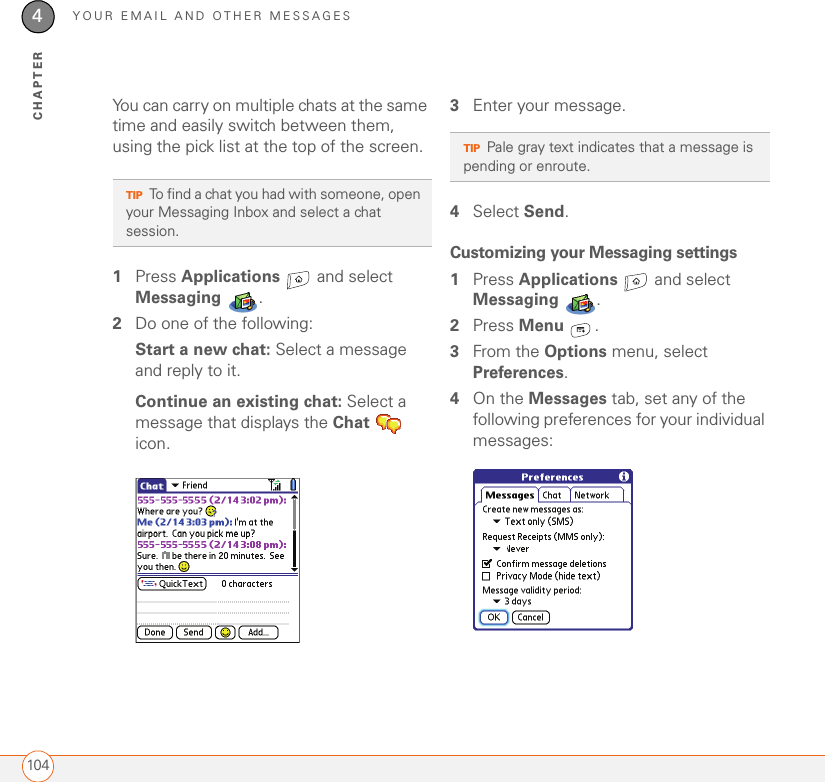 YOUR EMAIL AND OTHER MESSAGES1044CHAPTERYou can carry on multiple chats at the same time and easily switch between them, using the pick list at the top of the screen.1Press Applications   and select Messaging .2Do one of the following:Start a new chat: Select a message and reply to it.Continue an existing chat: Select a message that displays the Chat  icon.3Enter your message.4Select Send.Customizing your Messaging settings1Press Applications   and select Messaging .2Press Menu .3From the Options menu, select Preferences.4On the Messages tab, set any of the following preferences for your individual messages:TIPTo find a chat you had with someone, open your Messaging Inbox and select a chat session.TIPPale gray text indicates that a message is pending or enroute.