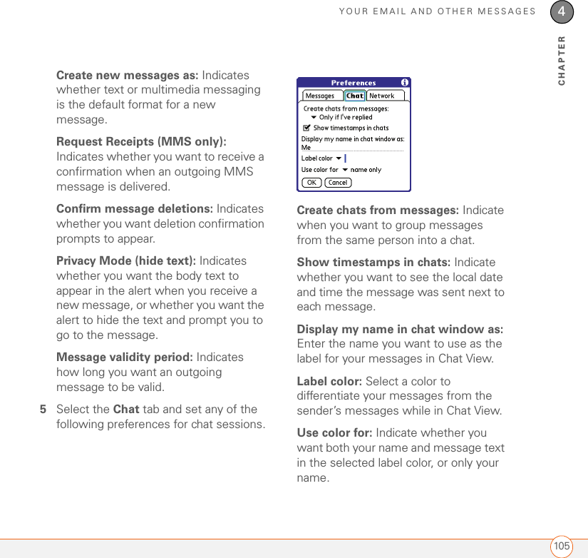 YOUR EMAIL AND OTHER MESSAGES1054CHAPTERCreate new messages as: Indicates whether text or multimedia messaging is the default format for a new message.Request Receipts (MMS only): Indicates whether you want to receive a confirmation when an outgoing MMS message is delivered. Confirm message deletions: Indicates whether you want deletion confirmation prompts to appear.Privacy Mode (hide text): Indicates whether you want the body text to appear in the alert when you receive a new message, or whether you want the alert to hide the text and prompt you to go to the message.Message validity period: Indicates how long you want an outgoing message to be valid.5Select the Chat tab and set any of the following preferences for chat sessions.Create chats from messages: Indicate when you want to group messages from the same person into a chat.Show timestamps in chats: Indicate whether you want to see the local date and time the message was sent next to each message.Display my name in chat window as: Enter the name you want to use as the label for your messages in Chat View.Label color: Select a color to differentiate your messages from the sender’s messages while in Chat View.Use color for: Indicate whether you want both your name and message text in the selected label color, or only your name.