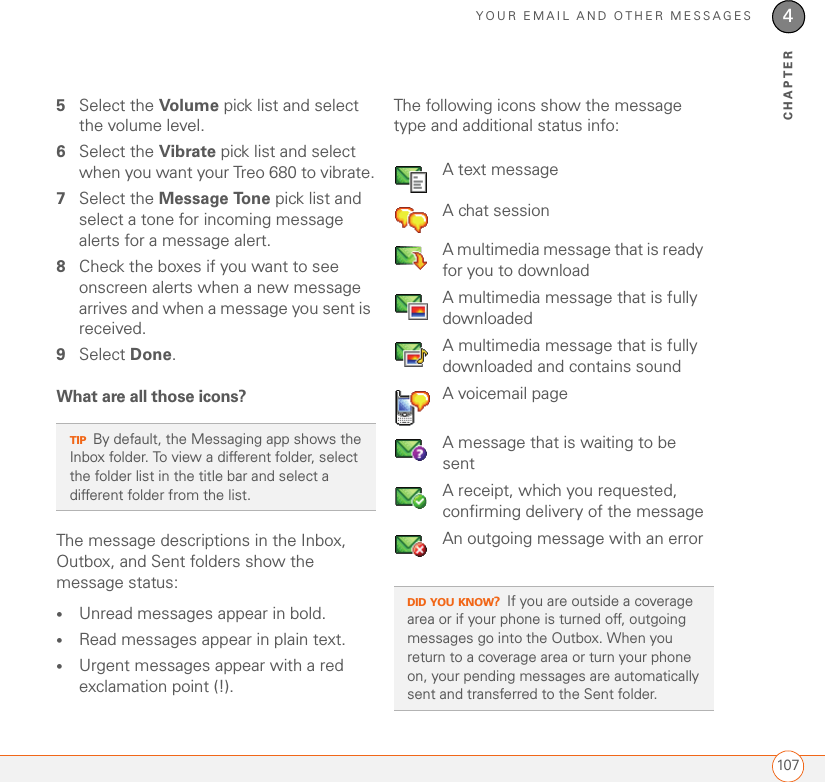 YOUR EMAIL AND OTHER MESSAGES1074CHAPTER5Select the Volume pick list and select the volume level.6Select the Vibrate pick list and select when you want your Treo 680 to vibrate.7Select the Message Tone pick list and select a tone for incoming message alerts for a message alert.8Check the boxes if you want to see onscreen alerts when a new message arrives and when a message you sent is received.9Select Done.What are all those icons?The message descriptions in the Inbox, Outbox, and Sent folders show the message status:•Unread messages appear in bold.•Read messages appear in plain text.•Urgent messages appear with a red exclamation point (!).The following icons show the message type and additional status info:TIPBy default, the Messaging app shows the Inbox folder. To view a different folder, select the folder list in the title bar and select a different folder from the list.A text messageA chat sessionA multimedia message that is ready for you to downloadA multimedia message that is fully downloadedA multimedia message that is fully downloaded and contains soundA voicemail pageA message that is waiting to be sentA receipt, which you requested, confirming delivery of the messageAn outgoing message with an errorDID YOU KNOW?If you are outside a coverage area or if your phone is turned off, outgoing messages go into the Outbox. When you return to a coverage area or turn your phone on, your pending messages are automatically sent and transferred to the Sent folder.