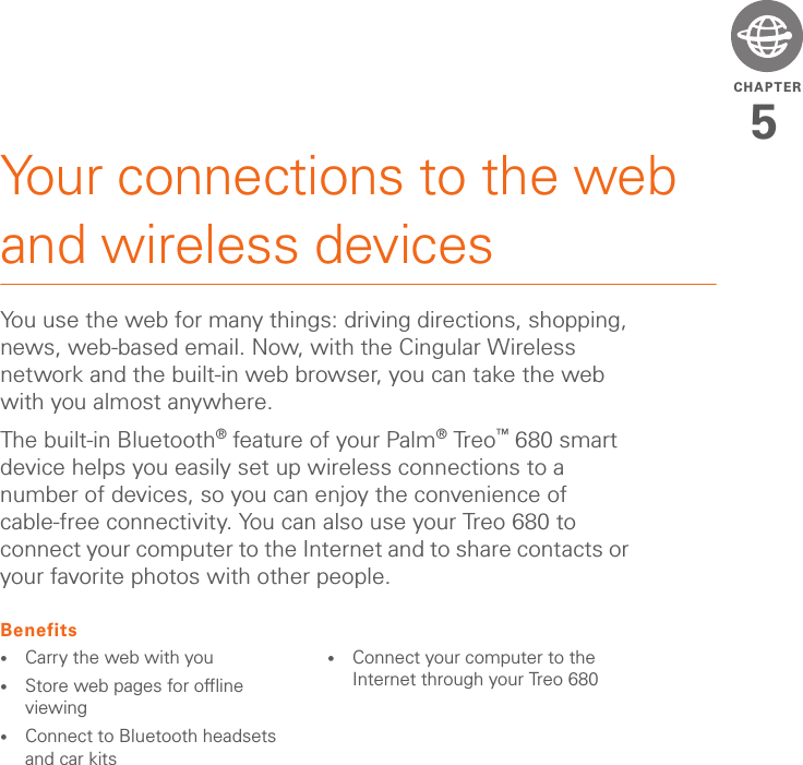CHAPTER5Your connections to the web and wireless devicesYou use the web for many things: driving directions, shopping, news, web-based email. Now, with the Cingular Wireless network and the built-in web browser, you can take the web with you almost anywhere.The built-in Bluetooth® feature of your Palm®Treo™ 680 smart device helps you easily set up wireless connections to a number of devices, so you can enjoy the convenience of cable-free connectivity. You can also use your Treo 680 to connect your computer to the Internet and to share contacts or your favorite photos with other people.Benefits•Carry the web with you•Store web pages for offline viewing•Connect to Bluetooth headsets and car kits•Connect your computer to the Internet through your Treo 680
