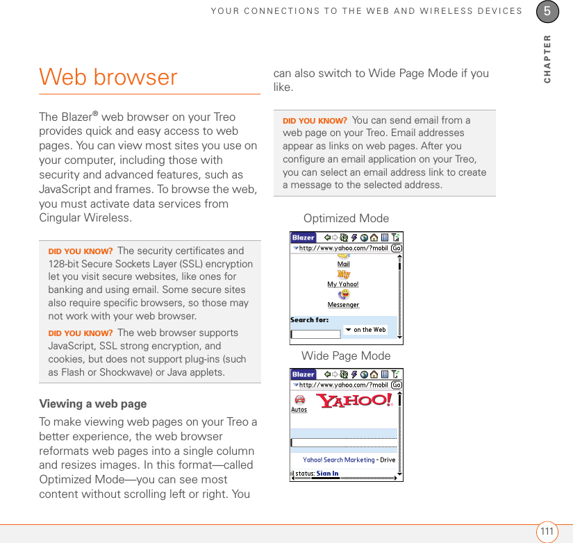 YOUR CONNECTIONS TO THE WEB AND WIRELESS DEVICES1115CHAPTERWeb browserThe Blazer® web browser on your Treo provides quick and easy access to web pages. You can view most sites you use on your computer, including those with security and advanced features, such as JavaScript and frames. To browse the web, you must activate data services from Cingular Wireless. Viewing a web pageTo make viewing web pages on your Treo a better experience, the web browser reformats web pages into a single column and resizes images. In this format—called Optimized Mode—you can see most content without scrolling left or right. You can also switch to Wide Page Mode if you like.DID YOU KNOW?The security certificates and 128-bit Secure Sockets Layer (SSL) encryption let you visit secure websites, like ones for banking and using email. Some secure sites also require specific browsers, so those may not work with your web browser.DID YOU KNOW?The web browser supports JavaScript, SSL strong encryption, and cookies, but does not support plug-ins (such as Flash or Shockwave) or Java applets.DID YOU KNOW?You can send email from a web page on your Treo. Email addresses appear as links on web pages. After you configure an email application on your Treo, you can select an email address link to create a message to the selected address.Optimized ModeWide Page Mode