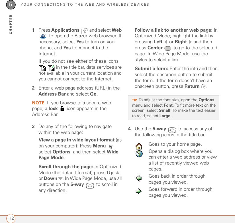 YOUR CONNECTIONS TO THE WEB AND WIRELESS DEVICES1125CHAPTER1Press Applications   and select Web  to open the Blazer web browser. If necessary, select Ye s  to turn on your phone, and Ye s  to connect to the Internet.If you do not see either of these icons    in the title bar, data services are not available in your current location and you cannot connect to the Internet.2Enter a web page address (URL) in the Address Bar and select Go. NOTE If you browse to a secure web page, a lock   icon appears in the Address Bar.3Do any of the following to navigate within the web page:View a page in wide layout format (as on your computer): Press Menu , select Options, and then select Wide Page Mode.Scroll through the page: In Optimized Mode (the default format) press Up  or Down  . In Wide Page Mode, use all buttons on the 5-way   to scroll in any direction.Follow a link to another web page: In Optimized Mode, highlight the link by pressing Left  or Right   and then press Center  to go to the selected page. In Wide Page Mode, use the stylus to select a link.Submit a form: Enter the info and then select the onscreen button to submit the form. If the form doesn’t have an onscreen button, press Return .4Use the 5-way   to access any of the following icons in the title bar:0TIPTo adjust the font size, open the Options menu and select Font. To fit more text on the screen, select Small. To make the text easier to read, select Large.Goes to your home page.Opens a dialog box where you can enter a web address or view a list of recently viewed web pages.Goes back in order through pages you viewed.Goes forward in order through pages you viewed.