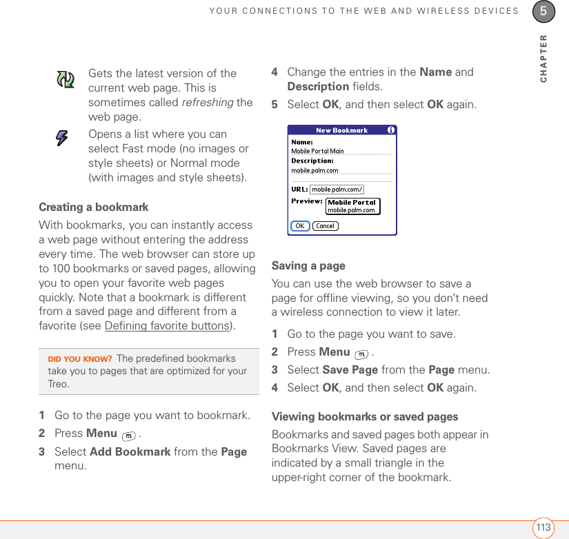 YOUR CONNECTIONS TO THE WEB AND WIRELESS DEVICES1135CHAPTERCreating a bookmarkWith bookmarks, you can instantly access a web page without entering the address every time. The web browser can store up to 100 bookmarks or saved pages, allowing you to open your favorite web pages quickly. Note that a bookmark is different from a saved page and different from a favorite (see Defining favorite buttons).1Go to the page you want to bookmark.2Press Menu .3Select Add Bookmark from the Page menu.4Change the entries in the Name and Description fields.5Select OK, and then select OK again.Saving a pageYou can use the web browser to save a page for offline viewing, so you don’t need a wireless connection to view it later.1Go to the page you want to save.2Press Menu .3Select Save Page from the Page menu.4Select OK, and then select OK again.Viewing bookmarks or saved pagesBookmarks and saved pages both appear in Bookmarks View. Saved pages are indicated by a small triangle in the upper-right corner of the bookmark.Gets the latest version of the current web page. This is sometimes called refreshing the web page.Opens a list where you can select Fast mode (no images or style sheets) or Normal mode (with images and style sheets).DID YOU KNOW?The predefined bookmarks take you to pages that are optimized for your Treo.