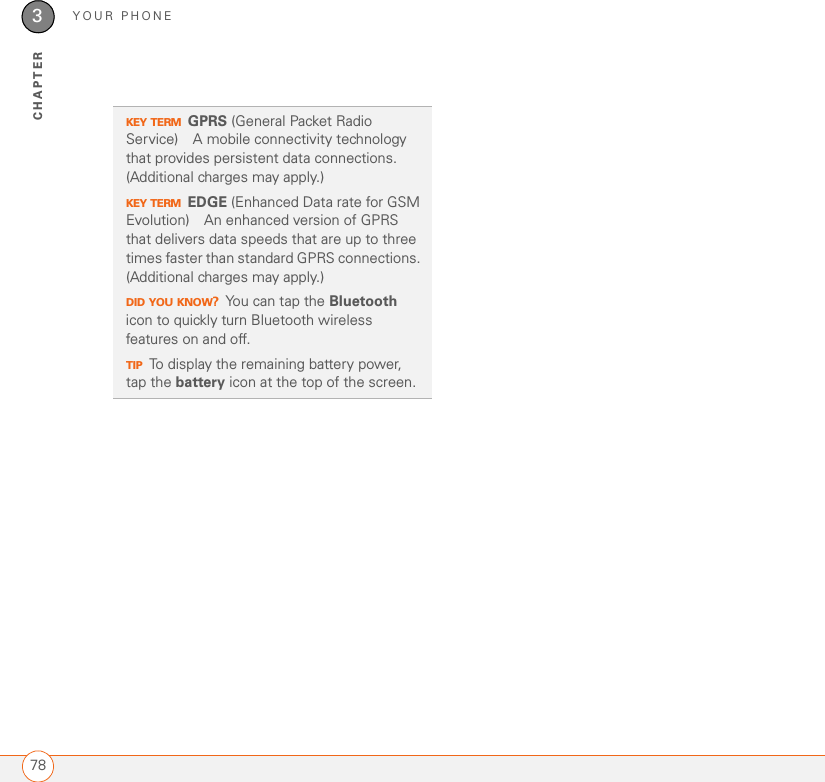 YOUR PHONE783CHAPTERKEY TERMGPRS (General Packet Radio Service) A mobile connectivity technology that provides persistent data connections. (Additional charges may apply.) KEY TERMEDGE (Enhanced Data rate for GSM Evolution) An enhanced version of GPRS that delivers data speeds that are up to three times faster than standard GPRS connections. (Additional charges may apply.)DID YOU KNOW?You can tap the Bluetooth icon to quickly turn Bluetooth wireless features on and off.TIPTo display the remaining battery power, tap the battery icon at the top of the screen.