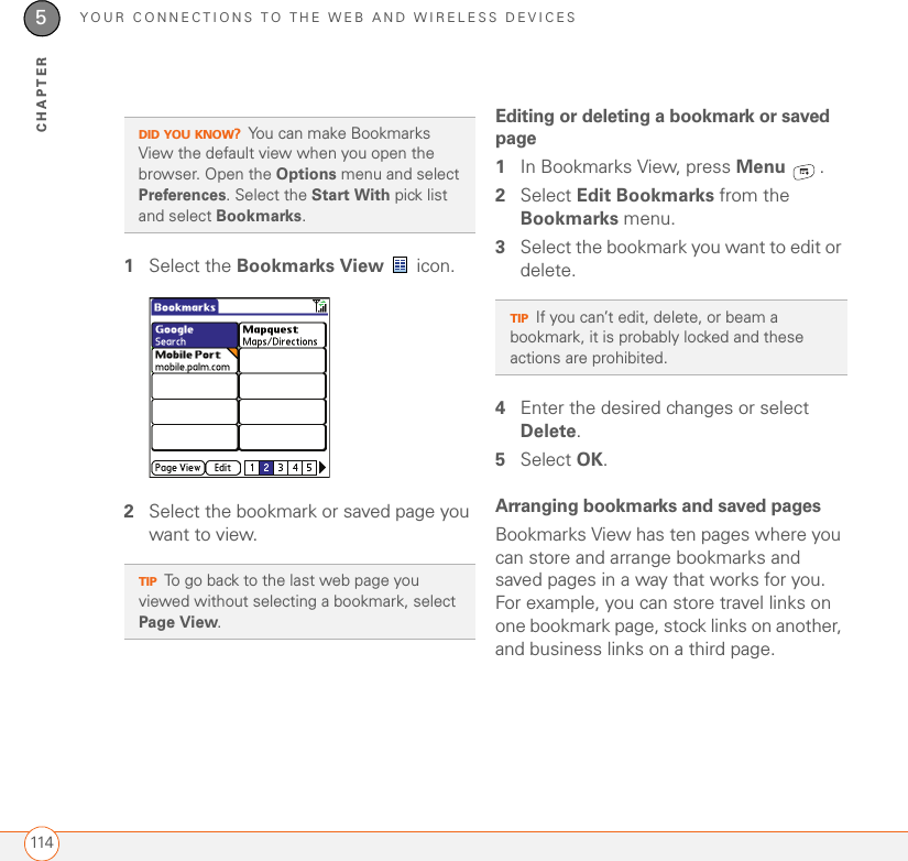 YOUR CONNECTIONS TO THE WEB AND WIRELESS DEVICES1145CHAPTER1Select the Bookmarks View  icon.2Select the bookmark or saved page you want to view.Editing or deleting a bookmark or saved page1In Bookmarks View, press Menu .2Select Edit Bookmarks from the Bookmarks menu.3Select the bookmark you want to edit or delete.4Enter the desired changes or select Delete.5Select OK.Arranging bookmarks and saved pagesBookmarks View has ten pages where you can store and arrange bookmarks and saved pages in a way that works for you. For example, you can store travel links on one bookmark page, stock links on another, and business links on a third page.DID YOU KNOW?You can make Bookmarks View the default view when you open the browser. Open the Options menu and select Preferences. Select the Start With pick list and select Bookmarks.TIPTo go back to the last web page you viewed without selecting a bookmark, select Page View.TIPIf you can’t edit, delete, or beam a bookmark, it is probably locked and these actions are prohibited.