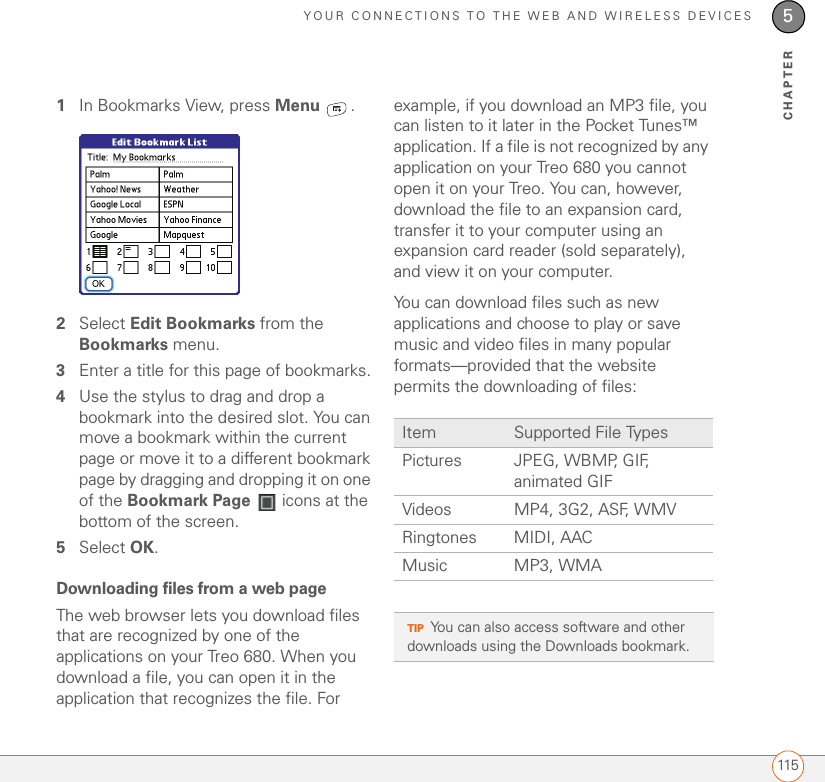 YOUR CONNECTIONS TO THE WEB AND WIRELESS DEVICES1155CHAPTER1In Bookmarks View, press Menu .2Select Edit Bookmarks from the Bookmarks menu.3Enter a title for this page of bookmarks.4Use the stylus to drag and drop a bookmark into the desired slot. You can move a bookmark within the current page or move it to a different bookmark page by dragging and dropping it on one of the Bookmark Page   icons at the bottom of the screen.5Select OK. Downloading files from a web pageThe web browser lets you download files that are recognized by one of the applications on your Treo 680. When you download a file, you can open it in the application that recognizes the file. For example, if you download an MP3 file, you can listen to it later in the Pocket Tunes™ application. If a file is not recognized by any application on your Treo 680 you cannot open it on your Treo. You can, however, download the file to an expansion card, transfer it to your computer using an expansion card reader (sold separately), and view it on your computer. You can download files such as new applications and choose to play or save music and video files in many popular formats—provided that the website permits the downloading of files:Item Supported File TypesPictures JPEG, WBMP, GIF, animated GIFVideos MP4, 3G2, ASF, WMVRingtones MIDI, AACMusic MP3, WMATIPYou can also access software and other downloads using the Downloads bookmark.